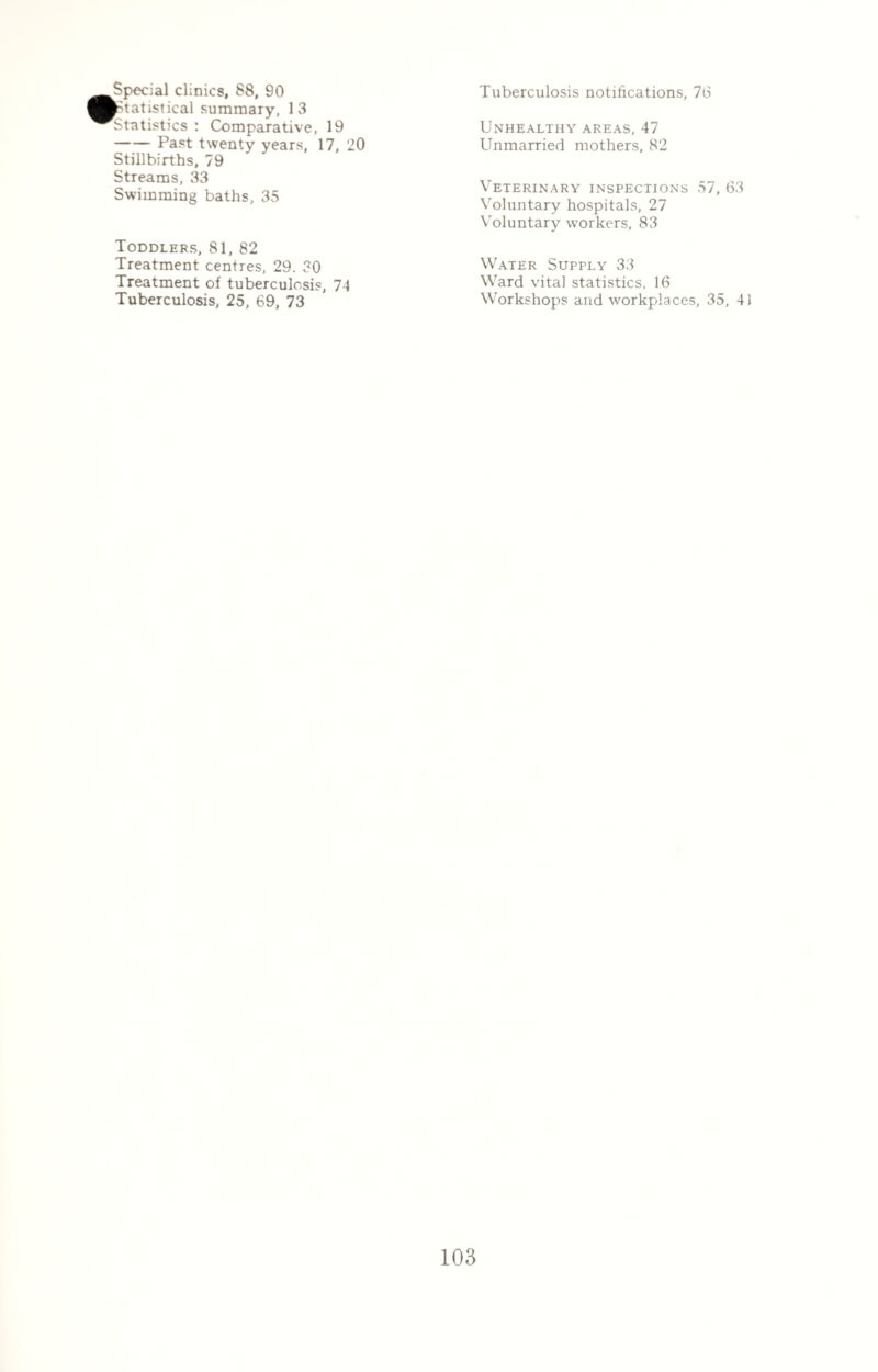 Special clinics, 88, 90 Statistical summary, 13 Statistics : Comparative, 19 -Past twenty years, 17, 20 Stillbirths, 79 Streams, 33 Swimming baths, 35 Toddlers, 81, 82 Treatment centres, 29. 30 Treatment of tuberculosis, 74 Tuberculosis, 25, 69, 73 Tuberculosis notifications, 76 Unhealthy areas, 47 Unmarried mothers, 82 Veterinary inspections 57, 63 Voluntary hospitals, 27 Voluntary workers, 83 Water Supply 33 Ward vital statistics, 16 Workshops and workplaces, 35, 41