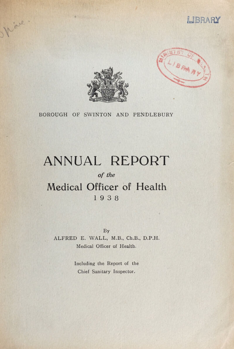 4/ UBRARy BOROUGH OF SWINTON AND PENDLEBURY ANNUAL REPORT of the Medical Officer of Health 19 3 8 By ALFRED E. WALL, M.B., Ch.B., D.P.H. Medical Officer of Health. Including the Report of the Chief Sanitary Inspector.