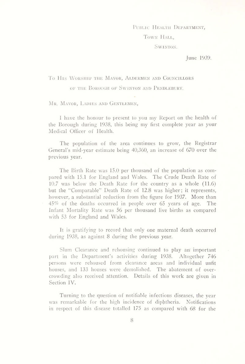 I'uBLic Health Department, Town Hall, SWINTON. June 1939. To His Worship the Mayor, Aldermen and Councillors oi' THE Torouoh oe Swjnton and Tendlebury. Mr. Mayor, I.adies and Gentlemen, 1 have the honour to present to you rny Report on the health of the Borough during 1938, this being my first complete year as your iMedical Officer of Health. The population of the area continues to grow, the Registrar General’s mid-year estimate being 40,360, an increase of 670 over the previous year. The Birth Rate was 15.0 per thousand of the population as com¬ pared with 15.1 for England and Wales. The Crude Death Rate of 10.7 was below the Death Rate for the country as a whole (11.6) but the ‘‘Comparable” Death Rate of 12.8 was higher; it represents, however, a substantial reduction from the figure for 1937. More than 45% of the deaths occurred in people over 65 years of age. The Infant ^Mortality Rate was 56 per thousand live births as compared with 53 for England and Wales. It is gratifying to record that only one maternal death occurred during 1938, as against 8 during the previous year. Slum Clearance and rehousing 'continued to play an' important part in the Department’s activities during 1938. Altogether 746 persons were rehoused from clearance areas and individual unfit houses, and 133 houses were demolished. The abatement of over¬ crowding also received attention. Details of this work are given in Section IV. Turning to the question of notifiable infectious diseases, the year was remarkable for the high incidence of diphtheria. Notifications in respect of this disease totalled 175 as compared with 68 for the