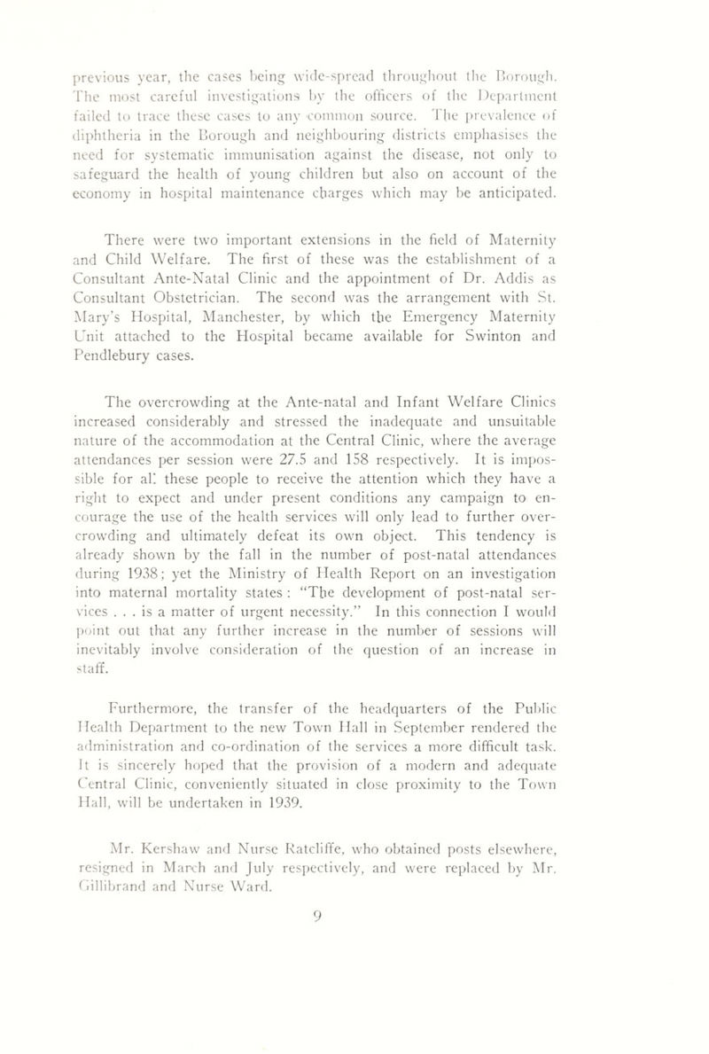 previous year, the cases l)eing wide-spread throui^liout llic l^oroiu^li. 'riie most careful investigations hy the officers of the Department failed to trace these cases to any common source. The prevalence of diphtheria in the Borough and neighbouring districts emphasises the need for systematic immunisation against the disease, not only to safeguard the health of young children but also on account of the economy in hospital maintenance charges which may be anticipated. There were two important extensions in the field of Maternity and Child Welfare. The first of these was the establishment of a Consultant Ante-Natal Clinic and the appointment of Dr. Addis as Consultant Obstetrician. The second was the arrangement with St. Mary’s Hospital, Manchester, by which the Emergency Maternity Unit attached to the Hospital became available for Swinton and Pendlebury cases. The overcrowding at the Ante-natal and Infant Welfare Clinics increased considerably and stressed the inadequate and unsuitable nature of the accommodation at the Central Clinic, where the average attendances per session were 27.5 and 158 respectively. It is impos¬ sible for ah these people to receive the attention which they have a right to expect and under present conditions any campaign to en¬ courage the use of the health services will only lead to further over¬ crowding and ultimately defeat its own object. This tendency is already shown by the fall in the number of post-natal attendances during 1938; yet the Ministry of Health Report on an investigation into maternal mortality states : “The development of post-natal ser¬ vices ... is a matter of urgent necessity.” In this connection I would point out that any further increase in the number of sessions will inevitably involve consideration of the question of an increase in staff. Furthermore, the transfer of the headquarters of the Puldic Health Department to the new Town Hall in September rendered the administration and co-ordination of the services a more difficult task. It is sincerely hoped that the provision of a modern and adequate Central Clinic, conveniently situated in close proximity to the Town Hall, will be undertaken in 1939. Mr. Kershaw and Nurse Ratcliffe, who obtained posts elsewhere, resigned in March and July respectively, and were replaced by Mr. Cillibrand and Nurse Ward.