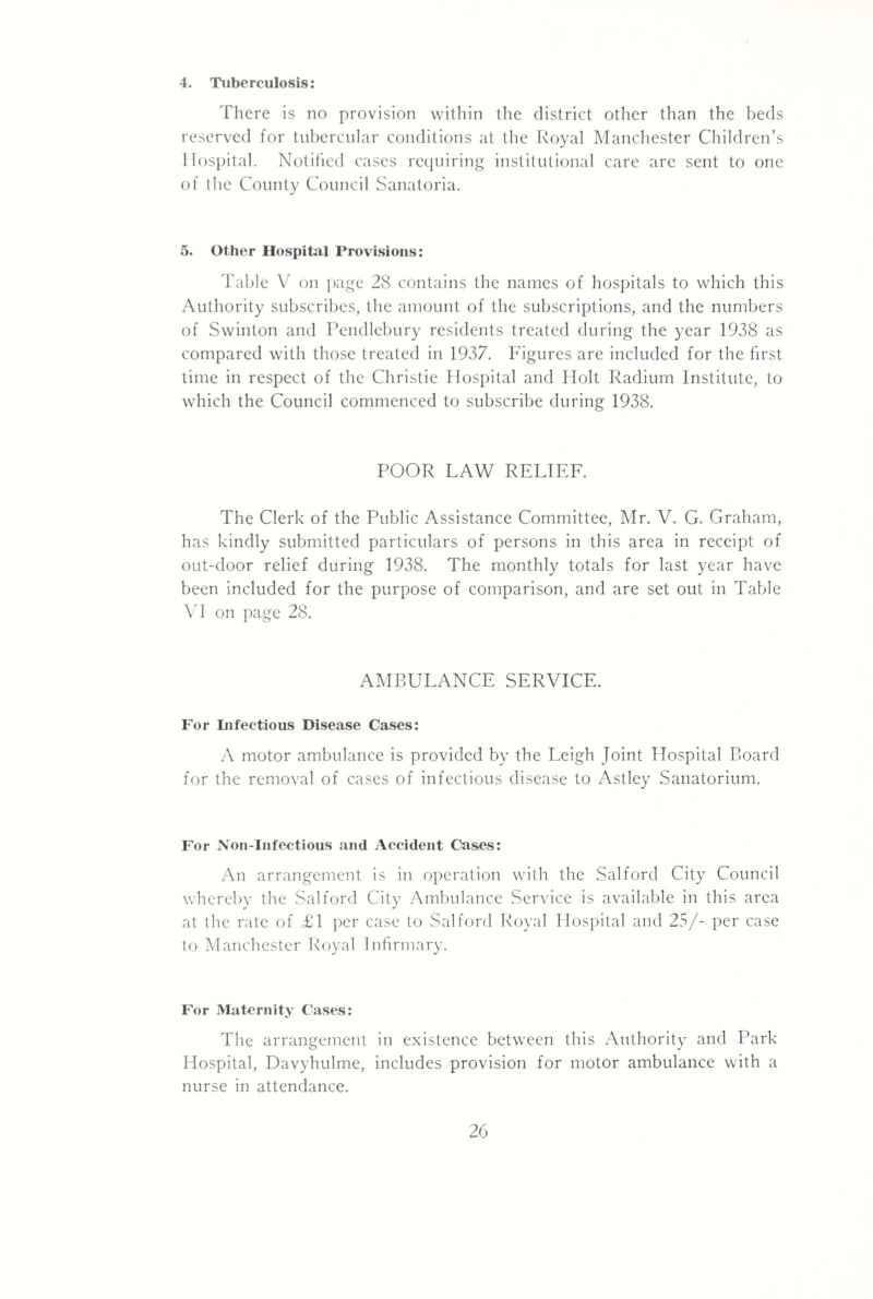 4. Tuberculosis; There is no provision within the district other than the beds reserved for tubercular conditions at the Royal Manchester Children’s 1 hospital. Notified cases requiring institutional care are sent to one of the County Council Sanatoria. 5. Other Hospitiil Provisions: Table V on jjage 28 contains the names of hospitals to which this Authority subscribes, the amount of the subscriptions, and the numbers of Swinton and Pendlebury residents treated during the year 1938 as compared with those treated in 1937. Figures are included for the first time in respect of the Christie Hospital and Holt Radium Institute, to which the Council commenced to subscribe during 1938. POOR LAW RELIEF. The Clerk of the Public Assistance Committee, Mr. V. G. Graham, has kindly submitted particulars of persons in this area in receipt of out-door relief during 1938. The monthly totals for last year have been included for the purpose of comparison, and are set out in Table \l on page 28. AMBULANCE SERVICE. For Difectious Disease Cases: A motor ambulance is provided by the Leigh Joint Hospital Board for the removal of cases of infectious disease to Astley Sanatorium. For Non-Infeetious and Accident Cases: An arrangement is in operation with the Salford City Council whereby the .Salford City Ambulance Service is available in this area at the rate of £1 per case to Salford Royal Hospital and 25/- per case to Manchester Royal Inhrmary. For Maternity Cases: The arrangement in existence between this Authority and Park Hospital, Davyhulme, includes provision for motor ambulance with a nurse in attendance.