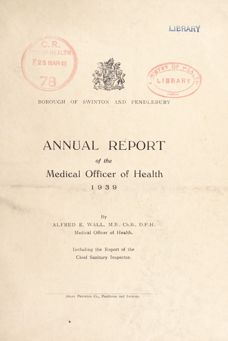 LIBRARY BOROUGH OF SWINTON AND PENDLEBURY ANNUAL REPORT of the Medical Officer of Health 19 3 9 By ALFRED E. WALL, M.B., Ch.B., D.P.H. Medical Officer of Health. Including the Report of the Chief Sanitary Inspector. Atlas Printing Co., Pendleton and Swinton. V