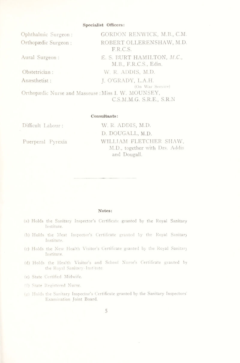 Specialist Officers: Ophthalmic Surgeon : GORDON RENWICK, M.B., CM. Orthopaedic Surgeon : ROBERT OLLERENSHAW, M.D. F.R.C.S. Aural Surgeon : Obstetrician : Anaesthetist : E. S. BURT HAMILTON, M.C., M.B., F.R.C.S., Edin. W. R. ADDIS, M.D. J. O’GRADY, L.A.H. (On War Service) Orthopaedic Nurse and Masseuse :Miss I. W. MOUNSEY, C.S.M.M.G. S.R.E., S.R.N Difficult Labour : Puerperal Pyrexia Consultants: W. R. ADDIS, M.D. D. DOUGALL, M.D. WILLIAM FLETCHER SHAW, M.D., together with Drs. Addis and Dougall. Notes: (a) Holds the Sanitary Inspector’s Certificate granted by the Royal Sanitary Institute. (b) Holds the Meat Inspector’s Certificate granted by the Royal Sanitary Institute. (c) Holds the New Health Visitor’s Certificate granted by the Royal Sanitary Institute. (d) Holds the Health Visitor’s and School Nurse’s Certificate granted by the Royal Sanitary• Institute. (e) State Certified Midwife. ({) State Registered Nurse. (g) Holds the Sanitary Inspector’s Certificate granted by the Sanitary Inspectors' Examination Joint Board.