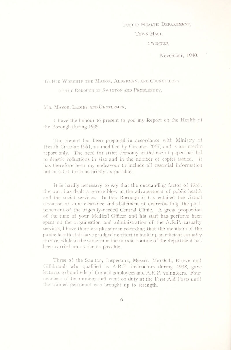 Public Health Department, Town Hall, Sw inton, November, 1940, To His Worship the Mayor, Aldermen, and Councillors of the Borough of Sw inton and Pendlebury. Mr. Mayor, Ladies and Gentlemen, I have the honour to present to you my Report on the Health of the Borough during 1939. The Report has been prepared in accordance with Ministry of Health Circular 1961, as modified by Circular 2067, and is an interim report only. The need for strict economy in the use of paper lias led to drastic reductions in size and in the number of copies issued, it has therefore been my endeavour to include all essential information but to set it forth as briefly as possible. It is hardly necessary to say that the outstanding factor of 1939. the war, has dealt a severe blow at the advancement of public health and the social services. In this Borough it has entailed the virtual cessation of slum clearance and abatement of overcrowding, the post¬ ponement of the urgentlv-needcd Central Clinic. A great proportion of the time of your Medical Officer and his staff has perforce been spent on the organisation and administration of the A.R.P. casualty services, I have therefore pleasure in recording that the members of the public health staff have grudged no effort to build up an efficient casualty service, while at the same time the normal routine of the department has been carried on as far as possible. Three of the Sanitary Inspectors, Messrs. Marshall, Brown and Gillibrand, who qualified as A.R.P. instructors during 1938, gave lectures to hundreds of Council employees and A.R.P. volunteers. Four members of the nursing staff went on duty at the First Aid Posts until the trained personnel was brought up to strength.