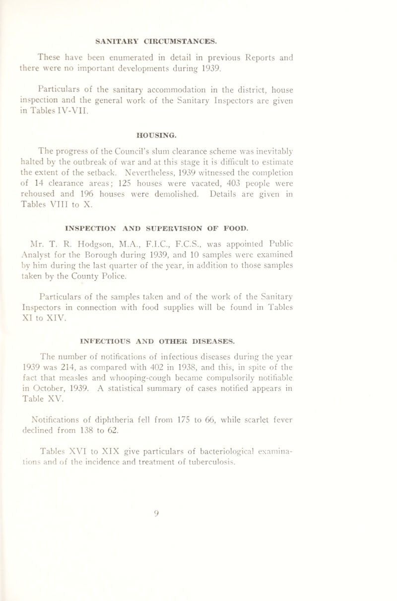 SANITARY CIRCUMSTANCES. These have been enumerated in detail in previous Reports and there were no important developments during 1939. Particulars of the sanitary accommodation in the district, house inspection and the general work of the Sanitary Inspectors are given in Tables IV-VII. HOUSING. The progress of the Council’s slum clearance scheme was inevitably halted by the outbreak of war and at this stage it is difficult to estimate the extent of the setback. Nevertheless, 1939 witnessed the completion of 14 clearance areas; 125 houses were vacated, 403 people were rehoused and 196 houses were demolished. Details are given in Tables VIII to X. INSPECTION AND SUPERVISION OF FOOD. Mr. T. R. Hodgson, M.A., F.I.C., F.C.S., was appointed Public Analyst for the Borough during 1939, and 10 samples were examined by him during the last quarter of the year, in addition to those samples taken by the County Police. Particulars of the samples taken and of the work of the Sanitary Inspectors in connection with food supplies will be found in Tables XI to XIV. INFECTIOUS AND OTHER DISEASES. The number of notifications of infectious diseases during the year 1939 was 214, as compared with 402 in 1938, and this, in spite of the fact that measles and whooping-cough became compulsorily notifiable in October, 1939. A statistical summary of cases notified appears in Table XV. Notifications of diphtheria fell from 175 to 66, while scarlet fever declined from 138 to 62. Tables XVI to XIX give particulars of bacteriological examina¬ tions and of the incidence and treatment of tuberculosis.