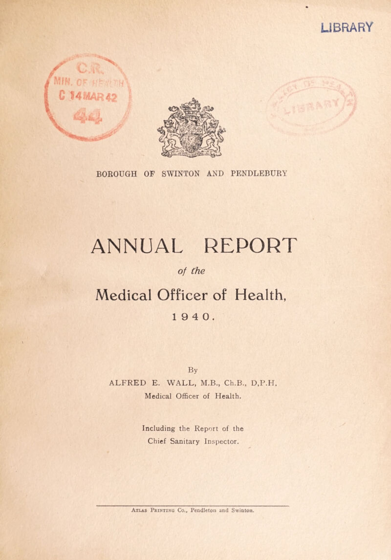 LIBRARY BOROUGH OF SWINTON AND PENDLEBURY ANNUAL REPORT of the Medical Officer of Health, 1 9 4 0. By ALFRED E. WALL, M.B., Ch.B., D.P.H, Medical Officer of Health. Including the Report of the Chief Sanitary Inspector. Atlas Printing Co., Pendleton and Swinton.