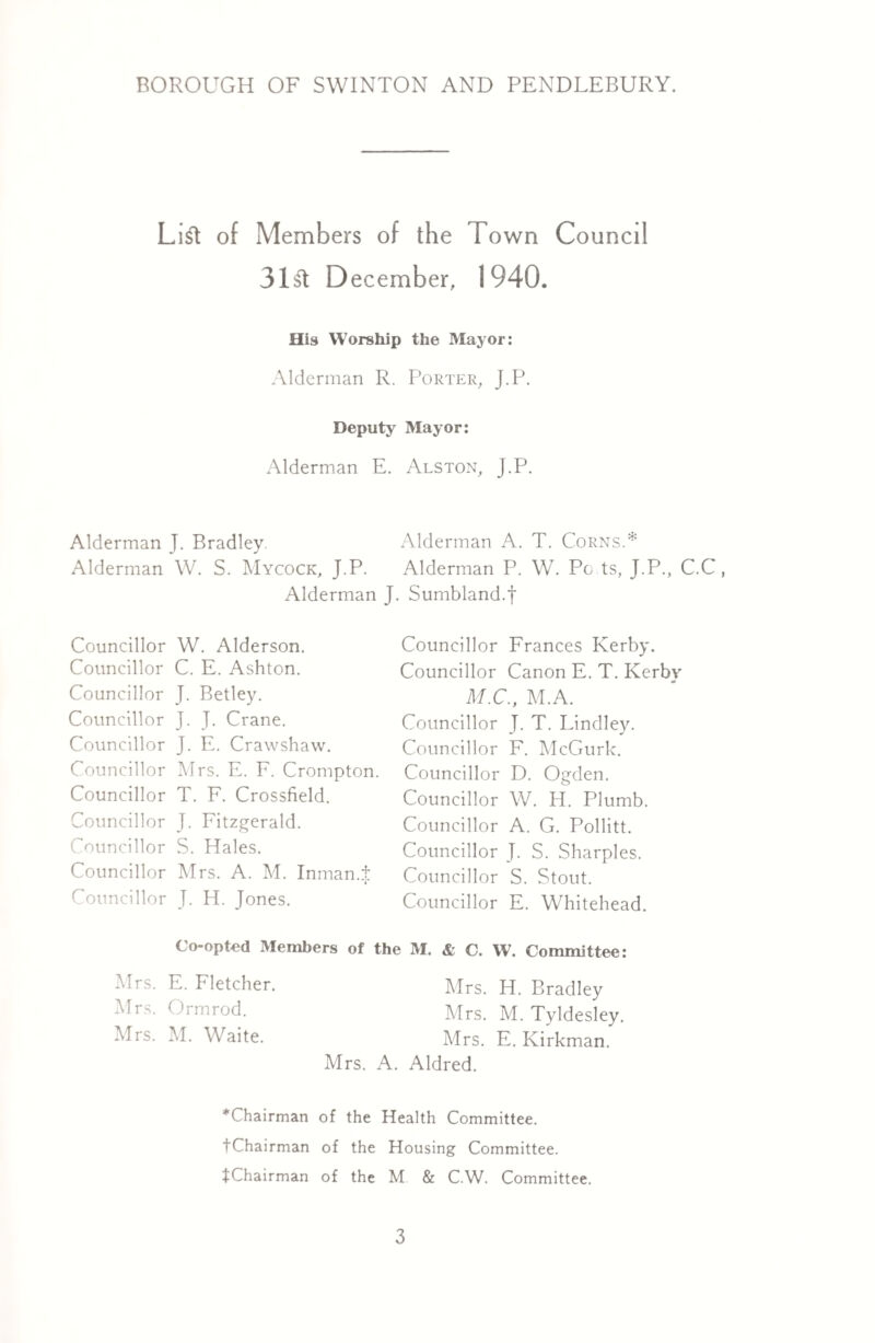 List of Members of the Town Council 31& December, 1940. His Worship the Mayor: Alderman R. Porter, J.P. Deputy Mayor: Alderman E. Alston, J.P. Alderman J. Bradley, Alderman A. T. Corns.* Alderman W. S. Mycock, J.P. Alderman P. W. Pc ts, J.P., C.C, Alderman J. Sumbland.f Councillor W. Alderson. Councillor C. E. Ashton. Councillor J. Betley. Councillor J. J. Crane. Councillor J. E. Crawshaw. Councillor Mrs. E. F. Crompton. Councillor T. F. Crossfield. Councillor J. Fitzgerald. Councillor S. Hales. Councillor Mrs. A. M. Inman.i Councillor J. H. Jones. Councillor Frances Kerby. Councillor Canon E. T. Kerby M.C., M.A. Councillor J. T. Lindley. Councillor F. McGurk. Councillor D. Ogden. Councillor W. H. Plumb. Councillor A. G. Pollitt. Councillor J. S. Sharpies. Councillor S. Stout. Councillor E. Whitehead. Co-opted Members of the M. & C. W. Committee: Mrs. E. Fletcher. Mrs. H. Bradley Mrs. Ormrod. Mrs. M. Tyldesley. Mrs. M. Waite. Mrs. E. Kirkman. Mrs. A. Aldred. ^Chairman of the Health Committee. tChairman of the Housing Committee. ^Chairman of the M & C.W. Committee.