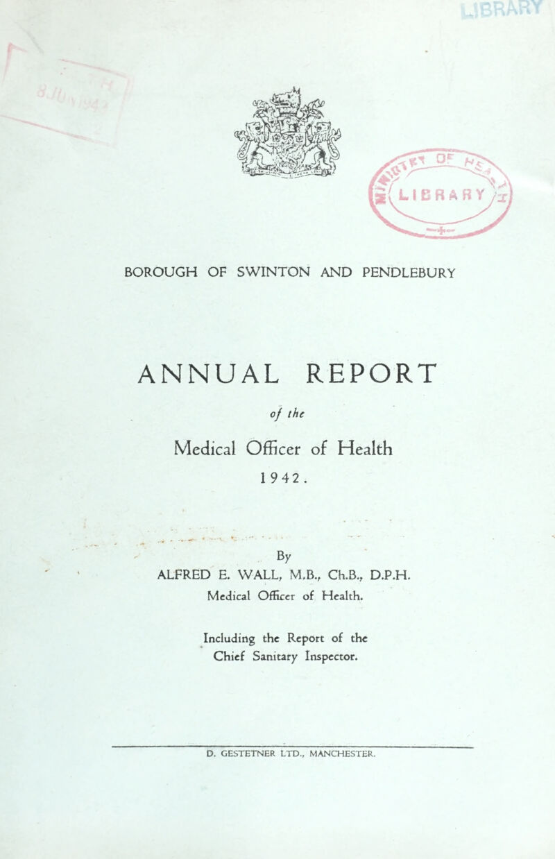 ANNUAL REPORT of the Medical Officer of Health 1 942. By ALFRED E. WALL, M.B., Ch.B., D.P.H. Medical Officer of Health. Including the Report of the Chief Sanitary Inspector. D. GESTETNER LTD., MANCHESTER.