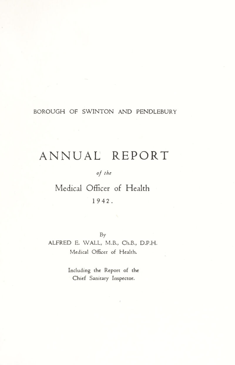 ANNUAL REPORT of the Medical Officer of Health 1 942. B 7 ALFRED E. WALL, M.B., Ch.B., D.P.H. Medical Officer of Health. Including the Report of the Chief Sanitary Inspector.