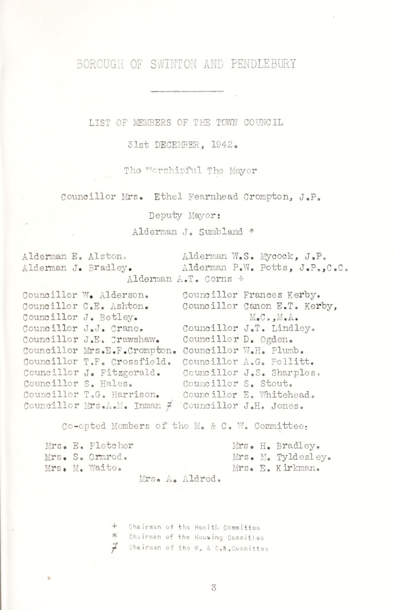 LIST OF MEMBERS OF THE TOWN COUNCIL 31st DECEMBER, 1942. Tho Worshipful The Mayor Councillor Mrs• Ethel Fearnhead Crompton, J*P0 Deputy Mayor; Alderman Je Sumbland * Alderman E0 Alston, Alderman J. Bradley* Alderman Councillor W* Alderson* Councillor C.E* Ashton* Councillor Ja Betley. Councillor J*J* Crane* Councillor J0E0 Crawshaw* Councillor Mrs*E.F.Crompton Councillor ToF. Crossfield, Councillor J0 Fitzgerald. Councillor S, Hales* Councillor T*G-a Harrison* Councillor Mrs*A*M* Inman ; Co-opted Members of Mrs* E. Fletcher Mrs* So Ormrodo Mrs* M* Waite* Mrs* j Alderman W*S. Mycock, J*P0 Alderman P*W. Potts, J.P0*C*C A.To Corns 4> Councillor Frances Kerby* Councillor Canon E.T* Kerby, M * C o, M«A • Councillor J*T« Lindley, Councillor D. Ogden* Councillor W.H* Plumb, Councillor A*G« Pollitt. Councillor J0S, Sharpies. Councillor S* Stout, Councillor E, Whitehead* Councillor JCH0 Jones, the Mo & Co Wo Committee; Mrs* H. Bradley* Mr s * M« Ty Id e si ey * Mrs* Eo Kirkman* * Aldred, ^ Chairman of the Health Committee Chairman of the Housing Committee ^ Chairman of tho M. A C.W .Committao 3