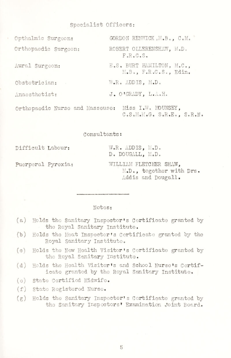 Specialist Officers: Opthalmic Surgeon: GORDON RENWICK ,M.B *, C ,M Orthopaedic Surgeon: ROBERT OLLERENSHAW, M.D* FcRoC.S. Aural Surgeon: E.S. BURT HAMILTON, M.C. M.Bo, F.R.C.S., Edin Obstetrician: W.Ro ADDIS, M.D. Anaesthetist: J. O’GRADY, L.A.H. Orthopaedic Nurse and Masseuse: Miss I.W„ MDUNSEY, CoS.M.M.G. S.R.Eo, S.R.No Consultants: Difficult Labour: W.R. ADDIS, M.D. Do DOUGALL, MoDo Puerperal Pyroxia: WILLIAM FLETCHER SHAW, M*D,, together with Drs, Addis and Dougall. Notes: (a) Holds the Sanitary Inspector’s Certificate granted by the Royal Sanitary Institute. (b) Holds the Meat Inspector’s Certificate granted by the Royal Sanitary Institute. (c) Holds the New Health Visitor’s Certificate granted by the Royal Sanitary institute. (d) Holds the Health Visitor’s and School Nurse’s Certif¬ icate granted by the Royal Sanitary Institute# (o) State Certified Midwife* (f) State Registered Nurse. (g) Holds the Sanitary Inspector’s Certificate granted by the Sanitary Inspectors’ Examination Joint Board. 5