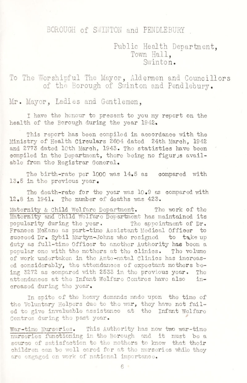 Public Health Department, Town Hall, Swinton. To The Worshipful The Mayor, Aldermen and Councillors of the Borough of Swinton and Pendlebury. Mr. Mayor, Ladies and Gentlemen, I have the honour to present to you my report on the health of the Borough during the year 1942% This report has been compiled in accordance with the Ministry of Health Circulars 2604 dated 24th March, 1942 and 2773 dated 10th March, 1943. The statistics have been compiled in the Department, thore being no figures avail¬ able from the Registrar General. The birth-rate per 1000 was 14.5 as compared with 13.5 in the previous year. The death-rate for the year was 10.9 as compared with 12.8 in 1941. The number of deaths was 423. Maternity & Child Welfare Department. The work of the Matcrn ity and Chi Id We 1 far e D ep artment has maintained its popularity during the year. The appointment of Dr. Frances McKane as part-time Assistant Medical Officer to succeed Dr. Sybil Martyn-Johns who resigned to tadce up duty as full-time Officer to another Authority has been a popular ono with the mothers at the clinics. The volume of work undertaken in the Ante-natal Clinics has increas¬ ed considerably, the attendances of expectant mothers be¬ ing 3272 as comparod with 2533 in the previous year. The attendances at the Infant Welfare Centres havo also in¬ creased during tho year. In spite of the heavy demands made upon the time of tho Voluntary Helpers duo to tho war, they havo not fail¬ ed to give invaluable assistance at tho Infant Welfare Centros during tho past year. War-time Nurseries. This Authority has now two war-timo nurseries functioning in tho Borough and it must bo a source of satisfaction to the mothers to know that thoir children can bo v/ell caned for at tho nurseries while they are engaged on work of national importance. 6