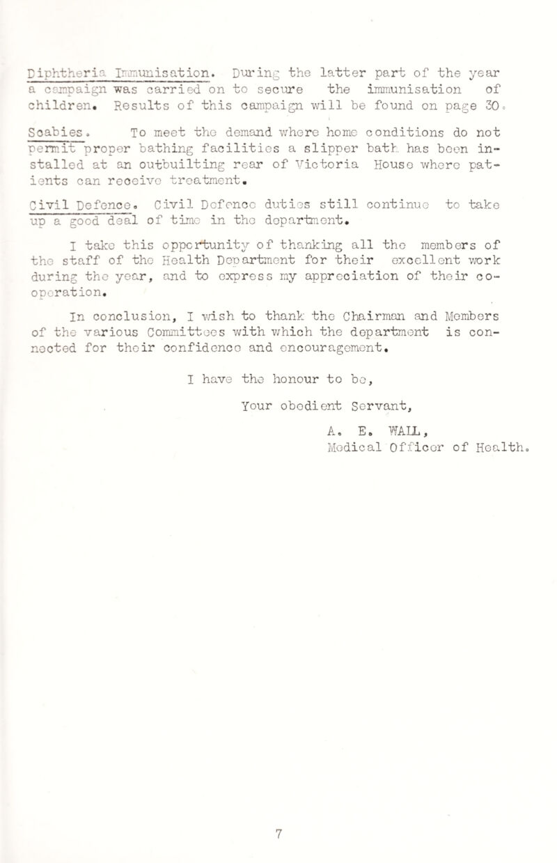 Diphtheria Immunisation* During the latter part of the year a campaign was carried on to secure the immunisation of children. Results of this campaign will be found on page 30* i Scabies# To meet the demand where home conditions do not permit proper bathing facilities a slipper bath has been in¬ stalled at an outbuilting rear of Victoria House where pat¬ ients can receive treatment. Civil Defence.. Civil Defence duties still continue to take up a good deal of time in the department* I take this opportunity of thanking all the members of the staff of the Health Department for their excellent work during the year, and to express my appreciation of their co¬ operation. In conclusion, I wish to thank the Chairman and Members of the various Committees with which the department is con¬ nected for their confidence and encouragement* I have the honour to bo. Your obedient Servant, A. E* WAHL, Medical Officer of Health# 7