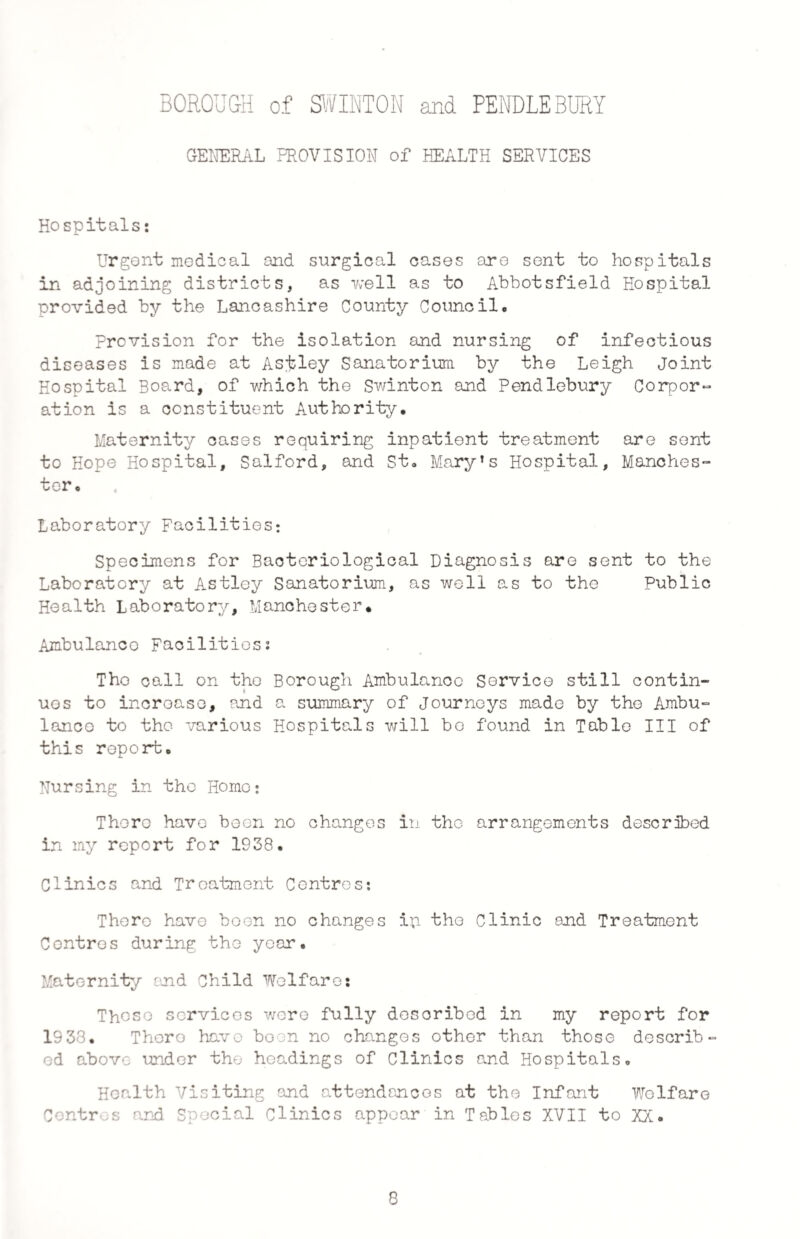 GENERAL PROVISION of HEALTH SERVICES Hospitals: Urgent medical and surgical cases are sent to hospitals in adjoining districts, as well as to Abbotsfield Hospital provided by the Lancashire County Council. Provision for the isolation and nursing of infectious diseases is made at Asisley Sanatorium by the Leigh Joint Hospital Board, of which the Swinton and Pendlebury Corpor¬ ation is a constituent Authority. Maternity cases requiring inpatient treatment are sent to Hope Hospital, Salford, and St. Mary’s Hospital, Manches¬ ter, Laboratory Facilities: Specimens for Bacteriological Diagnosis are sent to the Laboratory at Astley Sanatorium, as well as to the Public Health Laboratory, Manchester. Ambulanco Facilities? The call on the Borough Ambulanco Service still contin¬ ues to increase, and a summary of Journeys made by the Ambu¬ lanco to the various Hospitals will be found in Table III of this report. Nursing in the Horae; There have been no changes in the arrangements described in my report for 1938. Clinics and Treatment Centres: There have boon no changes ip the Clinic and Treatment Centres during the year. Maternity end Child Welfares These services were fully described in my report for 1933. Thoro have boon no changes other than those describ¬ ed above under the headings of Clinics and Hospitals. Health Visiting and attendances at the Infant Welfare Contres and Special Clinics appear in Tables XVII to XX.