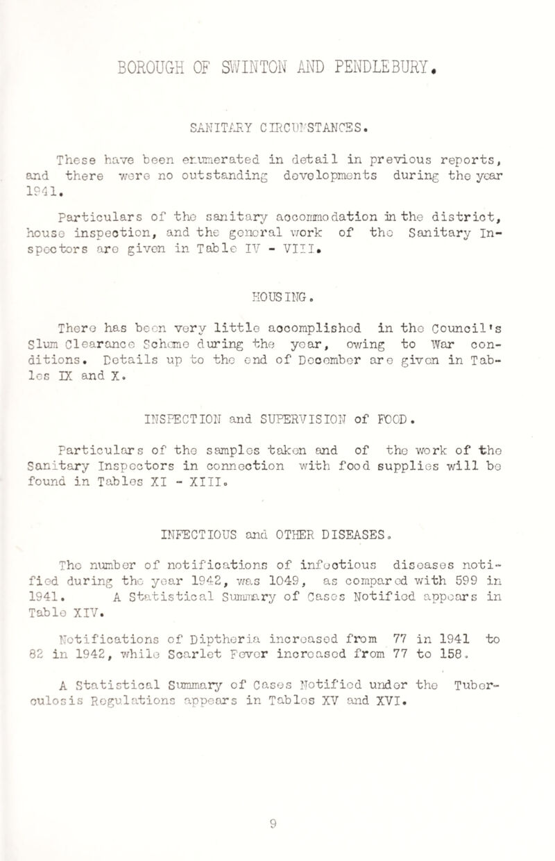 SANITARY CIRCUNSTANCSS. These have been enumerated in detail in previous reports, and there were no outstanding developments during the year 1941. Particulars of the sanitary accommodation in the district, house inspection, and the general work of the Sanitary In¬ spectors are given in Table IV - VIII* HOUSING. There has been very little accomplished in the Council's Slum Clearance Scheme during the year, owing to War con¬ ditions. Details up to the end of December are given in Tab¬ les IX and X. INSPECTION and SUPERVISION of FOOD. Particulars of the samples taken and of the work of the Sanitary Inspectors in connection with food supplies will be found in Tables XI - XIII* INFECTIOUS and OTHER DISEASES. The number of notifications of infectious diseases noti¬ fied during the year 1942, was 1049, as compared with 599 in 1941. A Statistical Summary of Cases Notified appears in Table XIV. Notifications of Diptheria increased from 77 in 1941 to 82 in 1942, while Scarlet Fever increased from 77 to 158. A Statistical Summary of Cases Notified under the Tuber¬ culosis Regulations appears in Tables XV and XVI. 9