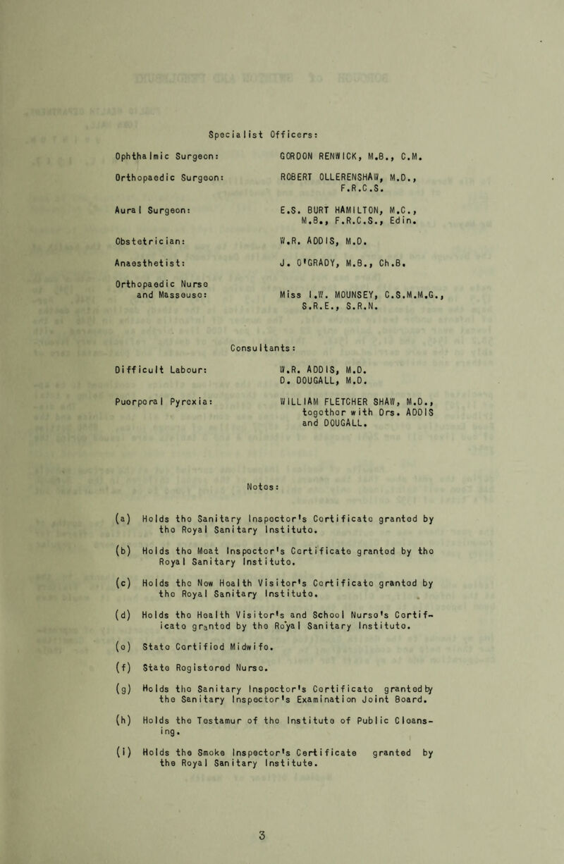 MATERNITY AND CHILO WELFARE Thore is no Maternity Hospital in this district, but tha Corporation has an arrangement with tho Lancashire County Council whoro- by tho majority of tho maternity cases in this area are admitted to Park Hospital, Davyhulmo. Othor Hospitals to which Borough patients can bo admittod aro the St. Mary’s Hospital, Manchester, Eccles and Patricroft Hospital, and Hopo Hospital, Salford. Cases of Puerperal Fever and Puerperal Pyrexia are admitted to Astley Sanatorium. In the cases of mothers confined at home who are n need of domestic assistance, the Corporation provide a scheme whereby the mother can have a Home Help for a period of ten days. There were three Home Helps on the Register at the end of the year, and the number of instances in which a Home Help was provided during the year was 25. Par¬ ticulars of the duties of a Home Help will be found in Appendix I of this report. Arrangements arc also in existence whereby a medical practitioner can call out tho Emergency Maternity Unit of the St. Mary's Hospital in the evont of such assistance being required. This Unit was called out on two occasions during 194-6. Tables V to X give details of the various clinics and their work during the year. The Consultant's Ante-natal Clinic held at Beechfield, Folly Lane, was transferred to Victoria House, Swinton during the year, in order that the Clinic, which serves the whole of tho Borough, bo situate more centrally. Attendances at tho clinics have increased during the year, tho total attendances at Welfare Centros being 11,703, as compared with 11,494 during ]945• Work in connection with tho supervision of illeg¬ itimate children is carried out by the Health Visitors in accordance with the Lancashire County Council Scheme, in which this Authority participates. Appendix 2 gives full details of this scheme. DAY NURSERIES The West Dene and Walshaw Meadow Day Nurseries ceased to be War-time Nurseries in 1946, and the Corporation decided to maintain West Dene, the larger of the two Nurseries, as a Day Nursery and discon¬ tinue the use of Walshaw Meadow. Table XI gives particulars of attendances at West Oene Day Nursery during the year I946 A fee of 1/6 per day per child is charged for admission to the Nursery and this covers the provision of meals and medical sup¬ ervision.