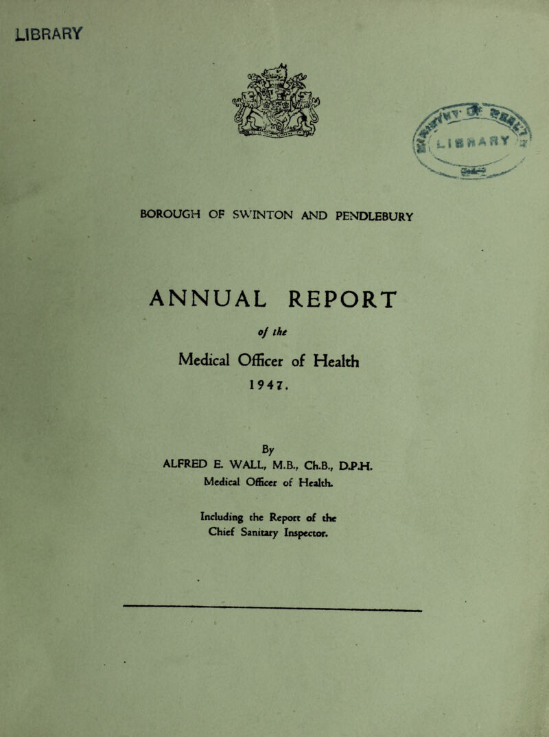 LIBRARY BOROUGH OF SWINTON AND PENDLEBURY ANNUAL REPORT of the Medical Officer of Health 1947. By ALFRED E. WALL, M.B., Ch.B., DJ>.H. Medical Officer of Health. Including the Report of the Chief Sanitary Inspector.