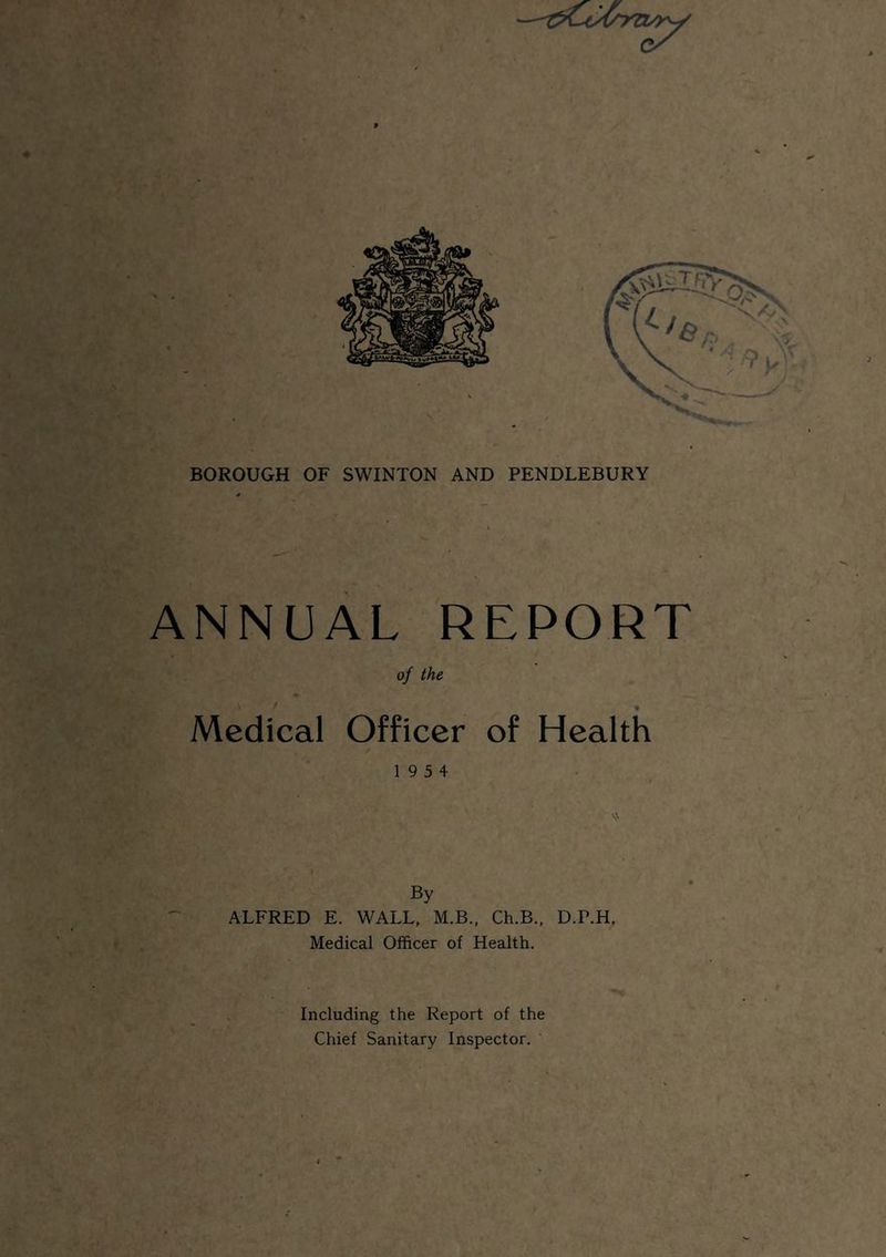 BOROUGH OF SWINTON AND PENDLEBURY ANNUAL REPORT of the Medical Officer of Health 19 5 4 By ALFRED E. WALL, M.B., Ch.B., D.P.H. Medical Officer of Health. Including the Report of the Chief Sanitary Inspector.