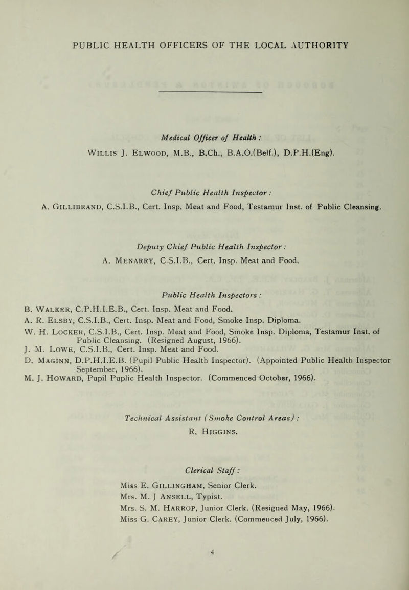 ANNUAL REPORT of the CHIEF PUBLIC HEALTH INSPECTOR for the year 1966. Public Health Department, Town Hall, Swinton. To The Worshipful The Mayor, Aldermen and Councillors of the Borough of Swinton and Pendlebury. Mr. Mayor, Ladies and Gentlemen, I have pleasure in presenting to you my Annual Report on the environmental health services of the Borough and on the Refuse Collection and Disposal Services for the year ended 31st December, 1966. Last year I reported on the making of the Swinton No. 1 Improvement Order. The service of Improvement Notices has gone ahead, and good co-operation can be reported from landlords. It is disappointing to report, however, that certain statutory tenants have refused to allow the improvements, and Suspended Notices have had to be served. Smoke Control Area No. 5 is now confirmed and the operative date is the 1st September, 1968. This now means that 5,255 premises and 10187 acres will then be controlled. Although figures alone can be uncertain pointers the table on page 37 (Table XVI) does seem to indicate that the general downward trend mentioned in last year's report for both smoke and sulphur over the four years from 1963 is being maintained. A weekly collection of refuse is maintained. The tendency towards greater bulk in ratio to weight continues, particularly in Smoke Control Areas, and the Corporation has decided to put out bins of greater capacity. The disposal tip has new housing schemes in close proximity both to north and south, and this is causing problems of dust and insect nuisance from time to time. Regular treatments with approved insecticides are carried out and covering is maintained ; we have been fortunate in obtaining good supplies of covering materials. As I am due to retire in the last quarter of 1967, after over 40 years in Public Health work, this will be my last opportunity to report on the work of the Department. There have been many changes of emphasis in public Health work during the last 40 years, but the basic requirements of clean air, water and food, with satisfactory housing accommodation, and the regular removal of waste matters, remain the prime factors of health. I wish to record my thanks to Mr. A. Menarry, my deputy, and to the staff of the Public Health Inspectors and the clerical staff for their loyal co-operation throughout the year, and to Dr. Elwood for his guidance and support. I am also indebted to members of the Council for the many ways in which they have assisted the Department from time to time. I am, Ladies and Gentlemen, Yours faithfully, A. GILLIBRAND. Chief Public Health Inspector and Director of Public Cleansing.