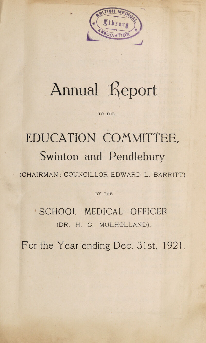 Annual l^eport TO THE EDUCATION COMMITTEE, Swinton and Pendlebury (CHAIRMAN: COUNCILLOR EDWARD L. BARRITT) BY THE SCHOOL MEDICAL' OFFICER (DR. H. C. MULHOLLAND), For the Year ending Dec. 31st, 1921.