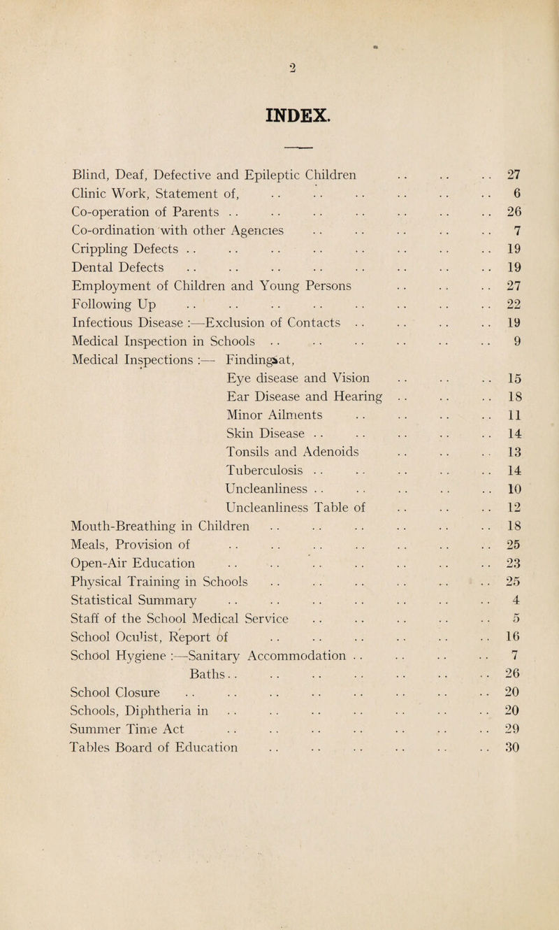 o INDEX. Blind, Deaf, Defective and Epileptic Children Clinic Work, Statement of. Co-operation of Parents .. Co-ordination 'with other Agencies Crippling Defects .. Dental Defects Employment of Children and Young Persons Following Up Infectious Disease :—Exclusion of Contacts . . Medical Inspection in Schools Medical Inspections ;— Findingiat, Eye disease and Vision Ear Disease and Hearing Minor Ailments Skin Disease .. Tonsils and Adenoids Tuberculosis . . Uncleanliness . . Uncleanliness Table of Mouth-Breathing in Children Meals, Provision of Open-Air Education Physical Training in Schools Statistical Summary . . . . .. . . Staff of the School Medical Service / School Oculist, Report of School Hygiene :—Sanitary Accommodation . . Baths.. School Closure Schools, Diphtheria in Summer Time Act Tables Board of Education