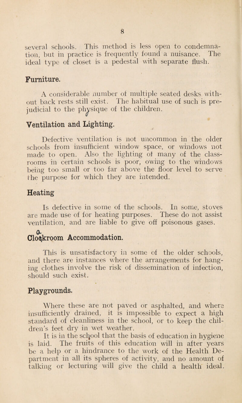 several schools. This method is less open to condemna¬ tion, but in practice is frequently found a nuisance. The ideal type of closet is a pedestal with separate flush. V Furniture. A considerable number of multiple seated desks with¬ out back rests still exist. The habitual use of such is pre¬ judicial to the physique of the children. Ventilation and Lighting. Defective ventilation is not uncommon in the older schools from insufficient window space, or windows not made to open. Also the lighting of many of the class¬ rooms in certain schools is poor, owing to the windows being too small or too far above the floor level to serve the purpose for which they are intended. Heating Is defective in some of the schools. In some, stoves are made use of for heating purposes. These do not assist ventilation, and are liable to give off poisonous gases. Clofiikrooni Accommodation. This is unsatisfactory in some of the older schools, and there are instances where the arrangements for hang¬ ing clothes involve the risk of dissemination of infection, should such exist. » Playgrounds. Where these are not paved or asphalted, and where insufficiently drained, it is impossible to expect a high standard of cleanliness in the school, or to keep the chil¬ dren’s feet dry in Wet weather. It is in the school that the basis of education in hygiene is laid. The fruits of this education will in after years be a help or a hindrance to the work of the Health De¬ partment in all its spheres of activity, and no amount of talking or lecturing will give the child a health ideal.