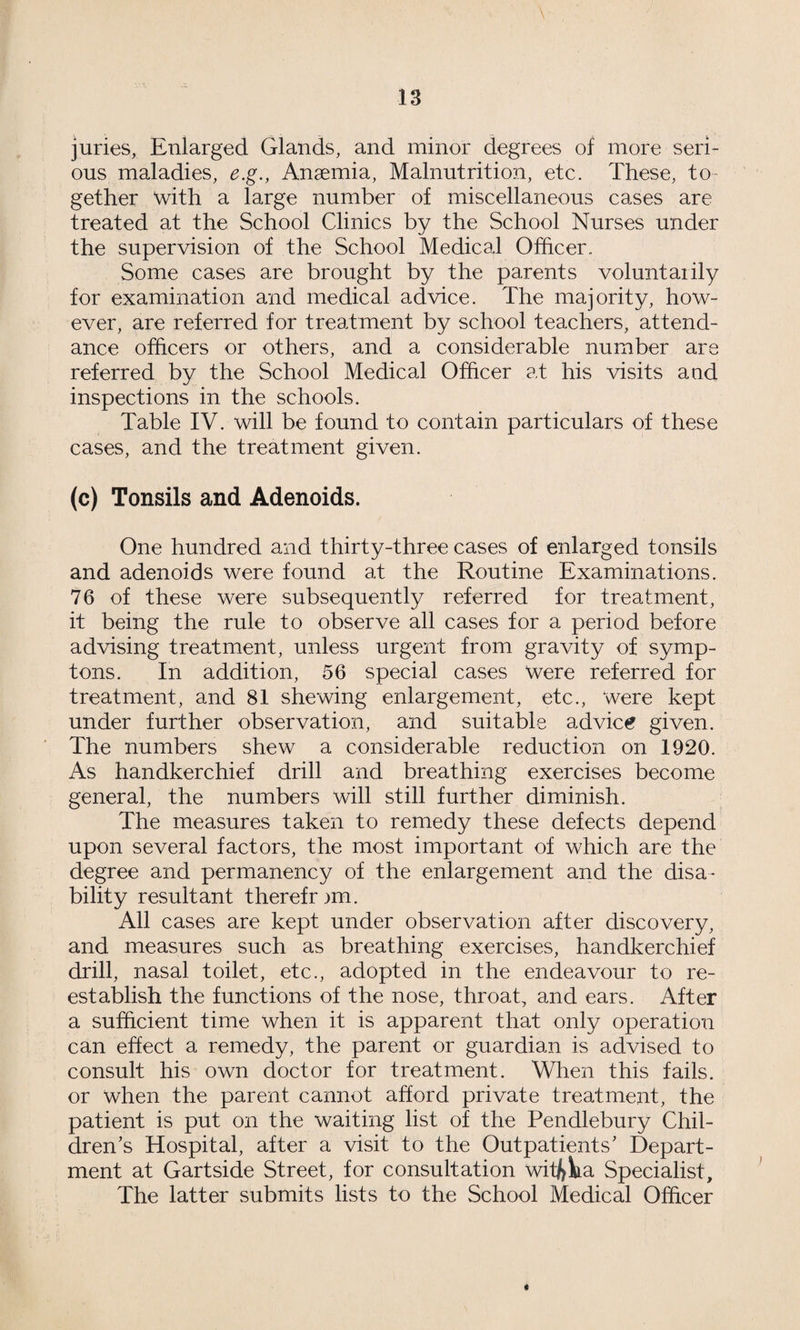 juries, Enlarged Glands, and minor degrees of more seri¬ ous maladies, e.g., Anaemia, Malnutrition, etc. These, to¬ gether with a large number of miscellaneous cases are treated at the School Clinics by the School Nurses under the supervision of the School Medical Officer. Some cases are brought by the parents voluntarily for examination and medical advice. The majority, how¬ ever, are referred for treatment by school teachers, attend¬ ance officers or others, and a considerable number are referred by the School Medical Officer at his visits and inspections in the schools. Table IV. will be found to contain particulars of these cases, and the treatment given. (c) Tonsils and Adenoids. One hundred and thirty-three cases of enlarged tonsils and adenoids were found at the Routine Examinations. 76 of these were subsequently referred for treatment, it being the rule to observe all cases for a period before advising treatment, unless urgent from gravity of symp- tons. In addition, 56 special cases Were referred for treatment, and 81 shewing enlargement, etc., were kept under further observation, and suitable advice given. The numbers shew a considerable reduction on 1920. As handkerchief drill and breathing exercises become general, the numbers will still further diminish. The measures taken to remedy these defects depend upon several factors, the most important of which are the degree and permanency of the enlargement and the disa¬ bility resultant therefrm. All cases are kept under observation after discovery, and measures such as breathing exercises, handkerchief drill, nasal toilet, etc., adopted in the endeavour to re¬ establish the functions of the nose, throat, and ears. After a sufficient time when it is apparent that only operation can effect a remedy, the parent or guardian is advised to consult his own doctor for treatment. When this fails, or when the parent cannot afford private treatment, the patient is put on the waiting list of the Pendlebury Chil¬ dren’s Hospital, after a visit to the Outpatients’ Depart¬ ment at Gartside Street, for consultation wii^Va Specialist, The latter submits lists to the School Medical Officer «