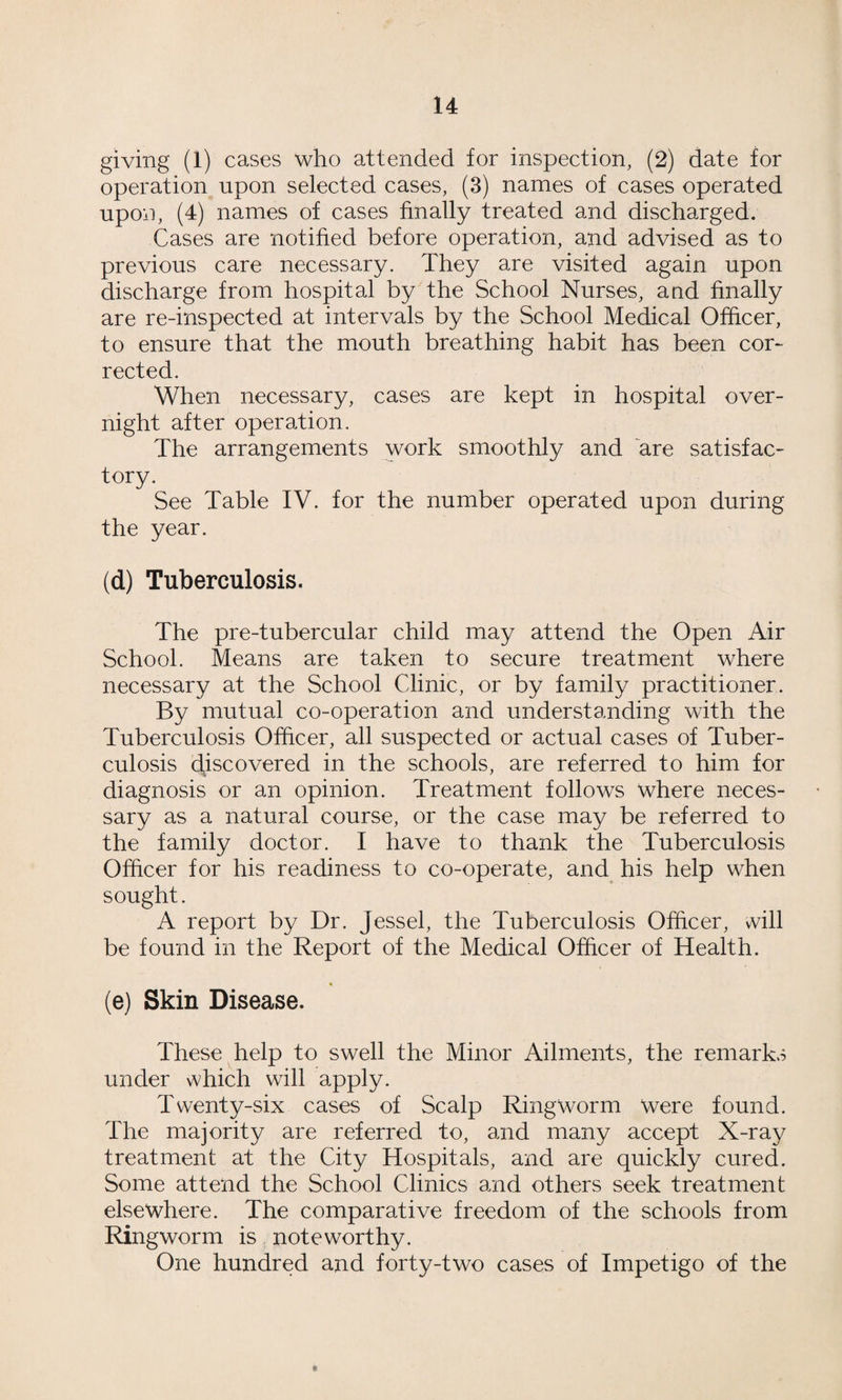 giving (1) cases who attended for inspection, (2) date for operation upon selected cases, (3) names of cases operated upon, (4) names of cases finally treated and discharged. Cases are notified before operation, and advised as to previous care necessary. They are visited again upon discharge from hospital by the School Nurses, aud finally are re-inspected at intervals by the School Medical Officer, to ensure that the mouth breathing habit has been cor¬ rected. When necessary, cases are kept in hospital over¬ night after operation. The arrangements work smoothly and are satisfac¬ tory. See Table IV. for the number operated upon during the year. (d) Tuberculosis. The pre-tubercular child may attend the Open Air School. Means are taken to secure treatment where necessary at the School Clinic, or by family practitioner. By mutual co-operation and understanding with the Tuberculosis Officer, all suspected or actual cases of Tuber¬ culosis discovered in the schools, are referred to him for diagnosis or an opinion. Treatment follows where neces¬ sary as a natural course, or the case may be referred to the family doctor. I have to thank the Tuberculosis Officer for his readiness to co-operate, and his help when sought. A report by Dr. Jessel, the Tuberculosis Officer, will be found in the Report of the Medical Officer of Health. (e) Skin Disease. These help to swell the Minor Ailments, the remarks under which will apply. Twenty-six cases of Scalp Ringworm were found. The majority are referred to, and many accept X-ray treatment at the City Hospitals, and are quickly cured. Some attend the School Clinics and others seek treatment elsewhere. The comparative freedom of the schools from Ringworm is noteworthy. One hundred and forty-two cases of Impetigo of the