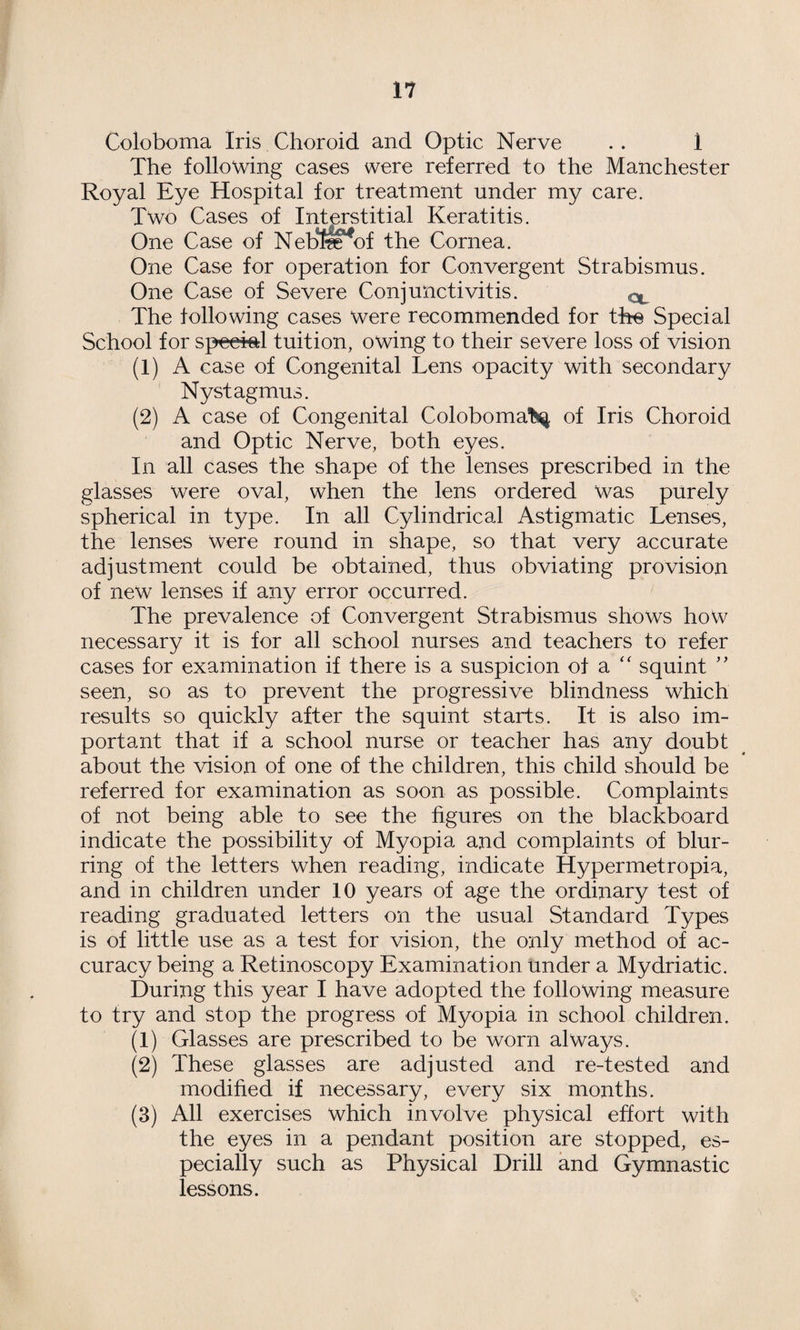 Coloboma Iris Choroid and Optic Nerve .. 1 The following cases were referred to the Manchester Royal Eye Hospital for treatment under my care. Two Cases of Interstitial Keratitis. One Case of Neb*l^of the Cornea. One Case for operation for Convergent Strabismus. One Case of Severe Conjunctivitis. The following cases were recommended for the Special School for speeie;! tuition, owing to their severe loss of vision (1) A case of Congenital Lens opacity with secondary Nystagmus. (2) A case of Congenital Coloboma>i^ of Iris Choroid and Optic Nerve, both eyes. In all cases the shape of the lenses prescribed in the glasses were oval, when the lens ordered was purely spherical in type. In all Cylindrical Astigmatic Lenses, the lenses Were round in shape, so that very accurate adjustment could be obtained, thus obviating provision of new lenses if any error occurred. The prevalence of Convergent Strabismus shows how necessary it is for all school nurses and teachers to refer cases for examination if there is a suspicion of a '' squint '' seen, so as to prevent the progressive blindness which results so quickly after the squint starts. It is also im¬ portant that if a school nurse or teacher has any doubt about the vision of one of the children, this child should be referred for examination as soon as possible. Complaints of not being able to see the figures on the blackboard indicate the possibility of Myopia and complaints of blur¬ ring of the letters when reading, indicate Hypermetropia, and in children under 10 years of age the ordinary test of reading graduated letters on the usual Standard Types is of little use as a test for vision, the only method of ac¬ curacy being a Retinoscopy Examination under a Mydriatic. During this year I have adopted the following measure to try and stop the progress of Myopia in school children. (1) Glasses are prescribed to be worn always. (2) These glasses are adjusted and re-tested and modified if necessary, every six months. (3) All exercises which involve physical effort with the eyes in a pendant position are stopped, es¬ pecially such as Physical Drill and Gymnastic lessons.