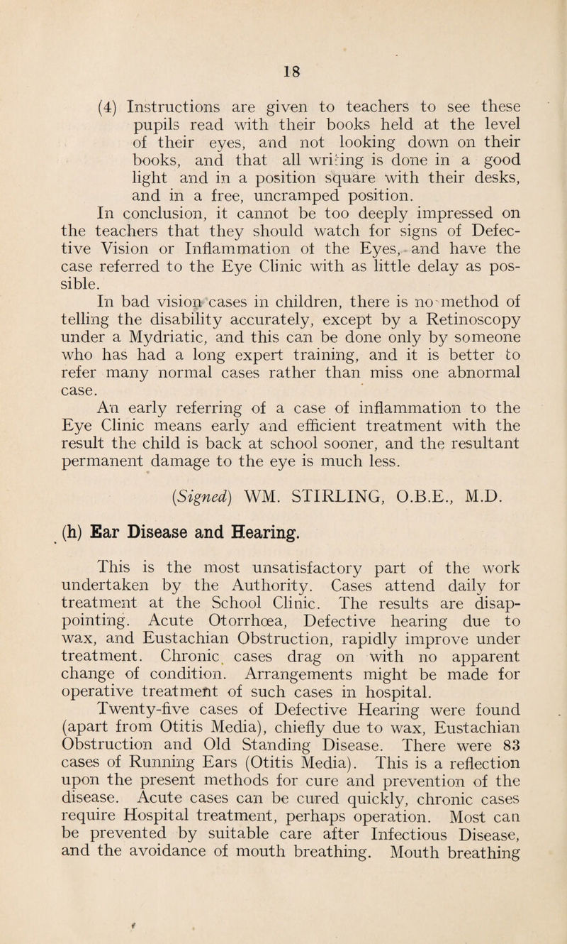 (4) Instructions are given to teachers to see these pupils read with their books held at the level of their eyes, and not looking down on their books, and that all wriring is done in a good light and in a position square with their desks, and in a free, uncramped position. In conclusion, it cannot be too deeply impressed on the teachers that they should watch for signs of Defec¬ tive Vision or Inflammation of the Eyes, and have the case referred to the Eye Clinic with as little delay as pos¬ sible. In bad vision cases in children, there is no method of telling the disability accurately, except by a Retinoscopy under a Mydriatic, and this can be done only by someone who has had a long expert training, and it is better to refer many normal cases rather than miss one abnormal case. An early referring of a case of inflammation to the Eye Clinic means early and efflcient treatment with the result the child is back at school sooner, and the resultant permanent damage to the eye is much less. [Signed) WM. STIRLING, O.B.E., M.D. (h) Ear Disease and Hearing. This is the most unsatisfactory part of the work undertaken by the Authority. Cases attend daily for treatment at the School Clinic. The results are disap¬ pointing. Acute Otorrhoea, Defective hearing due to wax, and Eustachian Obstruction, rapidly improve under treatment. Chronic, cases drag on with no apparent change of condition. Arrangements might be made for operative treatment of such cases in hospital. Twenty-five cases of Defective Hearing were found (apart from Otitis Media), chiefly due to wax, Eustachian Obstruction and Old Standing Disease. There were 83 cases of Running Ears (Otitis Media). This is a reflection upon the present methods for cure and prevention of the disease. Acute cases can be cured quickly, chronic cases require Hospital treatment, perhaps operation. Most can be prevented by suitable care after Infectious Disease, and the avoidance of mouth breathing. Mouth breathing