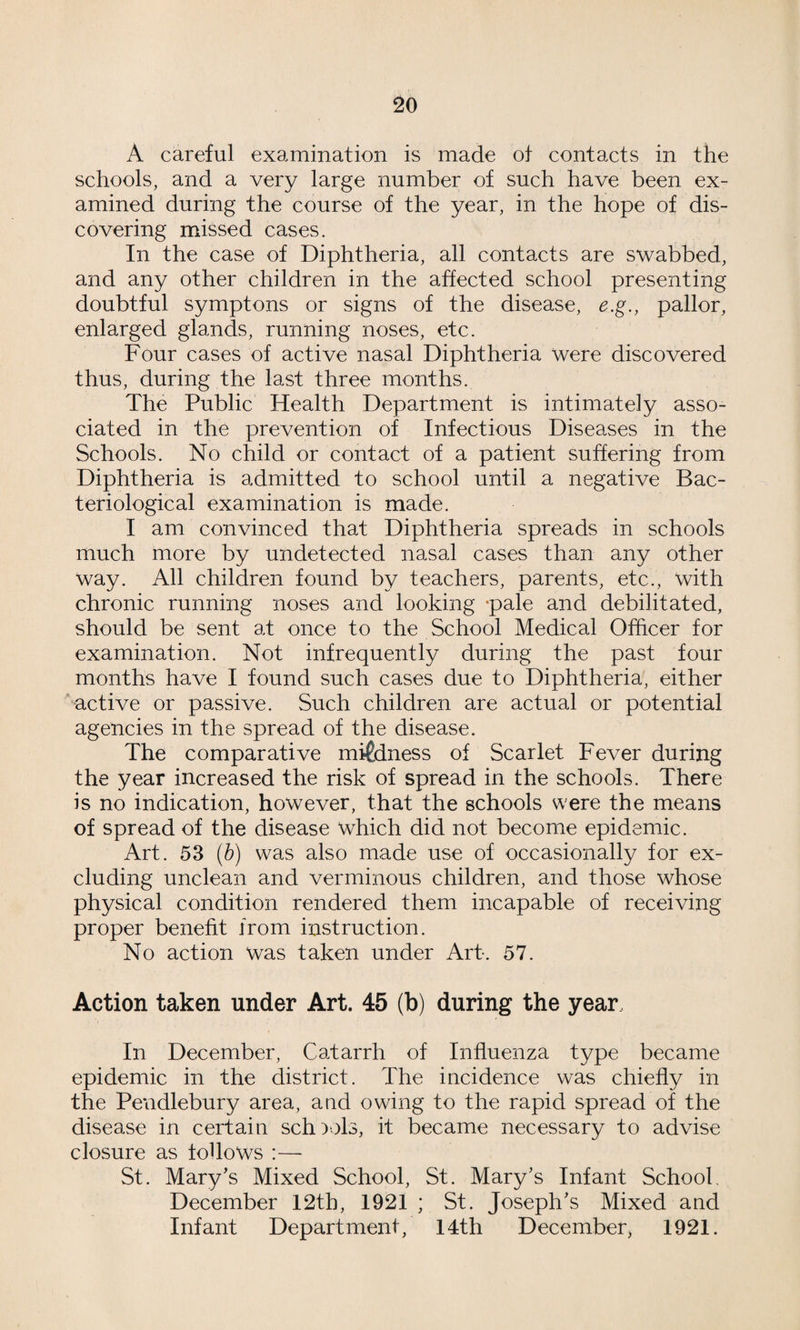 A careful examination is made of contacts in the schools, and a very large number of such have been ex¬ amined during the course of the year, in the hope of dis¬ covering missed cases. In the case of Diphtheria, all contacts are swabbed, and any other children in the affected school presenting doubtful symptons or signs of the disease, e.g., pallor, enlarged glands, running noses, etc. Four cases of active nasal Diphtheria were discovered thus, during the last three months. The Public Health Department is intimately asso¬ ciated in the prevention of Infectious Diseases in the Schools. No child or contact of a patient suffering from Diphtheria is admitted to school until a negative Bac¬ teriological examination is made. I am convinced that Diphtheria spreads in schools much more by undetected nasal cases than any other way. All children found by teachers, parents, etc., with chronic running noses and looking -pale and debilitated, should be sent at once to the School Medical Officer for examination. Not infrequently during the past four months have I found such cases due to Diphtheria, either ’active or passive. Such children are actual or potential agencies in the spread of the disease. The comparative mildness of Scarlet Fever during the year increased the risk of spread in the schools. There is no indication, however, that the schools were the means of spread of the disease which did not become epidemic. Art. 53 (b) was also made use of occasionally for ex¬ cluding unclean and verminous children, and those whose physical condition rendered them incapable of receiving proper benefit from instruction. No action was taken under Art. 57. Action taken under Art. 45 (b) during the year. In December, Catarrh of Influenza type became epidemic in the district. The incidence was chiefly in the Pendlebury area, and owing to the rapid spread of the disease in certain sch)v)l3, it became necessary to advise closure as follows :—■ St. Mary's Mixed School, St. Mary's Infant School. December I2tb, 1921 ; St. Joseph's Mixed and Infant Department, 14th December, 1921.