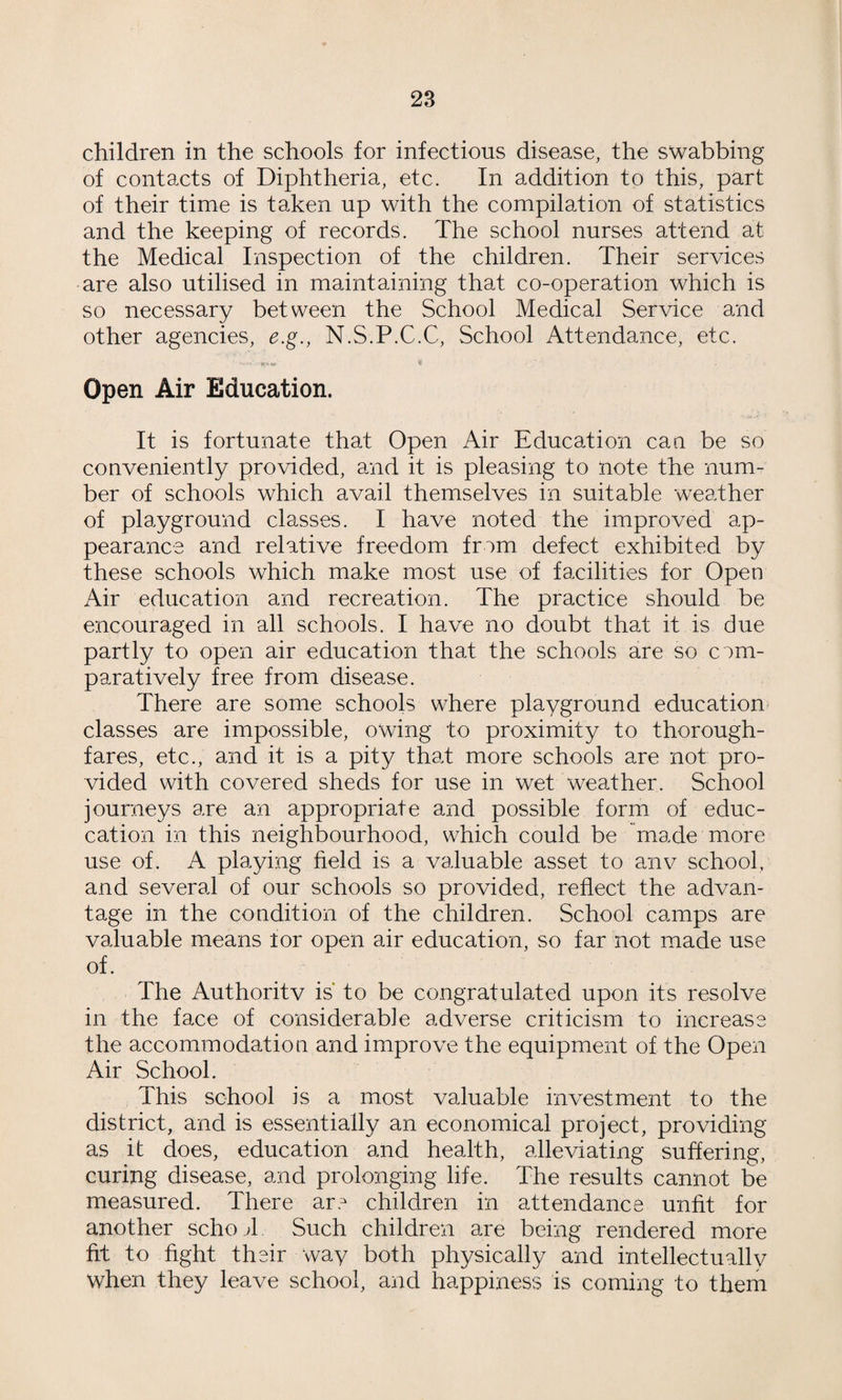 23 children in the schools for infectious disease, the swabbing of contacts of Diphtheria, etc. In addition to this, part of their time is taken up with the compilation of statistics and the keeping of records. The school nurses attend at the Medical Inspection of the children. Their services are also utilised in maintaining that co-operation which is so necessary between the School Medical Service and other agencies, e.g., N.S.P.C.C, School Attendance, etc. Open Air Education. It is fortunate that Open Air Education can be so conveniently provided, and it is pleasing to note the num¬ ber of schools which avail themselves in suitable weather of playground classes. I have noted the improved ap¬ pearance and relative freedom from defect exhibited by these schools which make most use of facilities for Open Air education and recreation. The practice should be encouraged in all schools. I have no doubt that it is due partly to open air education that the schools are so com¬ paratively free from disease. There are some schools where playground education classes are impossible, owing to proximity to thorough¬ fares, etc., and it is a pity that more schools are not pro¬ vided with covered sheds for use in wet weather. School journeys are an appropriate and possible form of educ- cation in this neighbourhood, which could be made more use of. A playing field is a valuable asset to anv school, and several of our schools so provided, reflect the advan¬ tage in the condition of the children. School camps are valuable means lor open air education, so far not made use of. The Authoritv is* to be congratulated upon its resolve in the face of considerable adverse criticism to increase the accommodation and improve the equipment of the Open Air School. This school is a most valuable investment to the district, and is essentially an economical project, providing as it does, education and health, alleviating suffering, curing disease, and prolonging life. The results cannot be measured. There are children in attendance unfit for another schojl Such children are being rendered more fit to fight their way both physically and intellectually when they leave school, and happiness is coming to them