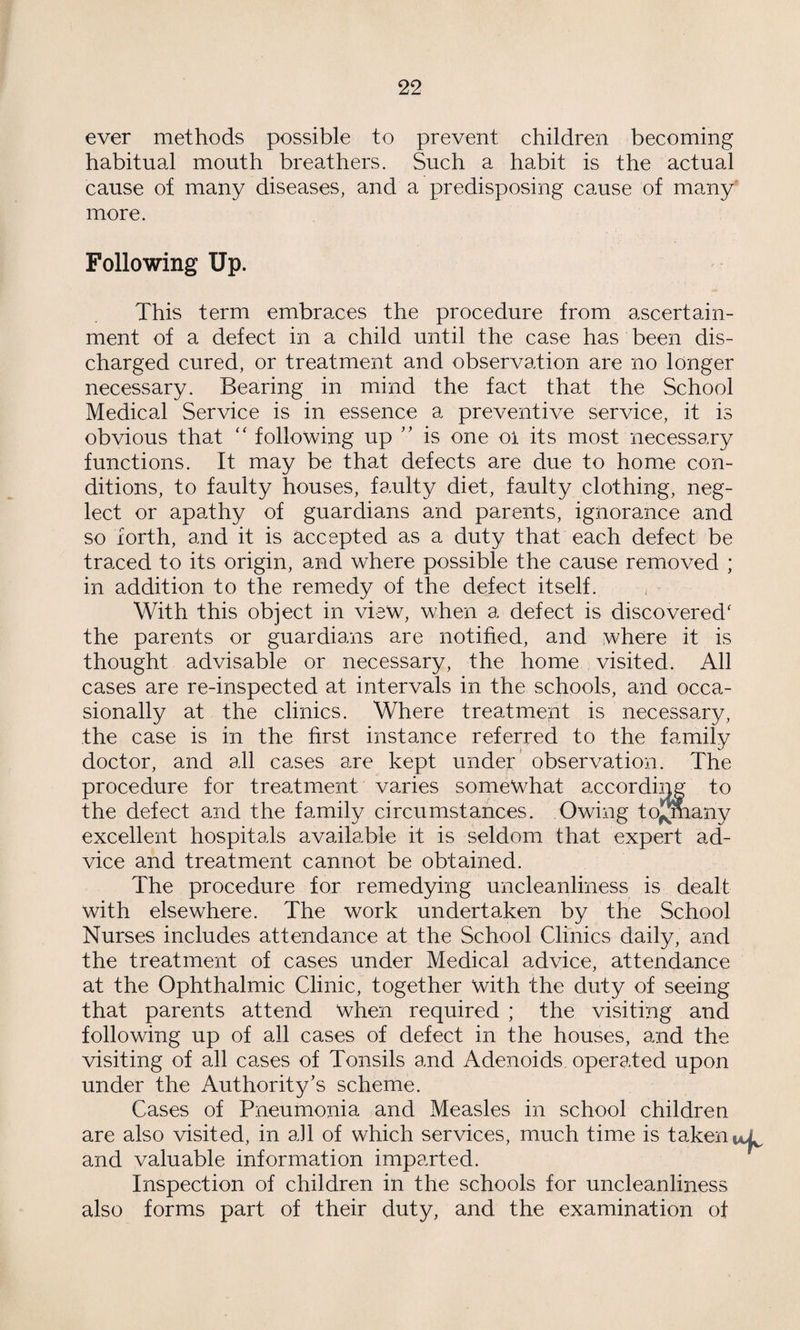 22 ever methods possible to prevent children becoming habitual mouth breathers. Such a habit is the actual cause of many diseases, and a predisposing cause of many more. Following Up. This term embraces the procedure from ascertain¬ ment of a defect in a child until the case has been dis¬ charged cured, or treatment and observation are no longer necessary. Bearing in mind the fact that the School Medical Service is in essence a preventive service, it is obvious that following up '' is one oi its most necessary functions. It may be that defects are due to home con¬ ditions, to faulty houses, faulty diet, faulty clothing, neg¬ lect or apathy of guardians and parents, ignorance and so forth, and it is accepted as a duty that each defect be traced to its origin, and where possible the cause removed ; in addition to the remedy of the defect itself. ^ ■ With this object in view, when a defect is discovered' the parents or guardians are notified, and where it is thought advisable or necessary, the home visited. All cases are re-inspected at intervals in the schools, and occa¬ sionally at the clinics. Where treatment is necessary, the case is in the first instance referred to the family doctor, and all cases are kept under’ observation. The procedure for treatment varies somewhat according to the defect and the family circumstances. Owing tojjmany excellent hospitals available it is seldom that expert ad¬ vice and treatment cannot be obtained. The procedure for remedying uncleanliness is dealt with elsewhere. The work undertaken by the School Nurses includes attendance at the School Clinics daily, and the treatment of cases under Medical advice, attendance at the Ophthalmic Clinic, together with the duty of seeing that parents attend when required ; the visiting and following up of all cases of defect in the houses, and the visiting of all cases of Tonsils and Adenoids operated upon under the Authority’s scheme. Cases of Pneumonia and Measles in school children are also visited, in a]l of which services, much time is taken i and valuable information imparted. Inspection of children in the schools for uncleanliness also forms part of their duty, and the examination of
