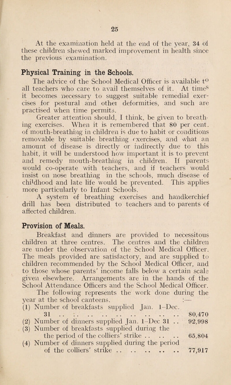 \ At the examination held at the end of the year, 34 of these children shewed marked improvement in health since the previous examination. Physical Training in the Schools. The advice of the School Medical Officer is available t^ all teachers who care to avail themselves of it. At time^ it becomes necessary to suggest suitable remedial exer¬ cises for postural and othei deformities, and such are practised when time permits. Greater attention should, I think, be given to breath¬ ing exercises. When it is remembered that 80 per cent, of mouth-breathing in children is due to habit or conditions removable by suitable breathing exercises, and what an amount of disease is directly or indirectly due to this habit, it will be understood how important it is to prevent and remedy mouth-breathing in children. If parents would co-operate with teachers, and if teachers would insist on nose breathing in the schools, much disease of chddhood and late life Would be prevented. This applies more particularly to Infant Schools. A system of breathing exercises and handkerchief drill has been distributed to teachers and to parents of affected children. Provision of Meals. Breakfast and dinners are provided to necessitous children at three centres. The centres and the children are under the observation of the School Medical Officer. The meals provided are satisfactory, and are supplied to children recommended by the School Medical Officer, and to those whose parents’ income falls below a certain scale given elsewffiere. Arrangements are in the hands of the School Attendance Officers and the School Medical Officer. The following represents the work done during the year at the school canteens. :— (1) Number of breakfasts supplied fan. 1-Dec. 31 . . . . . . . . .. 80,470 (2) Number of dinners supplied Jan. 1-Dec 31 .. 92,998 (3) Number of breakfasts supplied during the the period of the colliers’ strike. 65,804 (4) Number of dinners supplied during the period of the colliers’ strike. 77,917