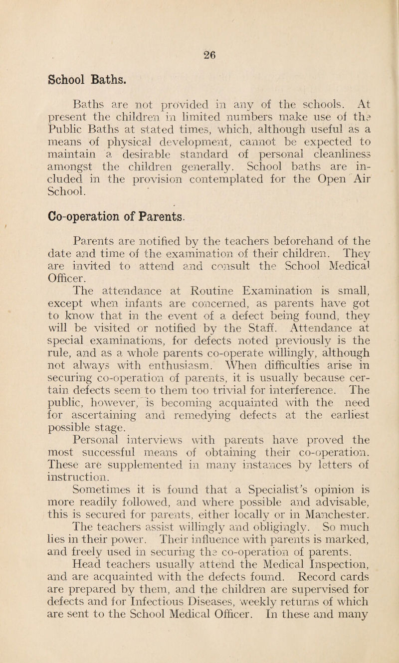 School Baths. Baths are not provided in any of the schools. At present the children in limited numbers make use ol the Public Baths at stated times, which, although useful as a means of physical development, cannot be expected to maintain a desirable standard of personal cleanliness amongst the children generally. School baths are in¬ cluded in the provision contemplated for the Open Air School. Co-operation of Parents. Parents are notified by the teachers beforehand of the date and time of the examination of their children. They are invited to attend and consult the School Medical Officer. The attendance at Routine Examination is small, except when infants are concerned, as parents have got to know that in the event of a defect being found, they will be visited or notified by the Staff. Attendance at special examinations, for defects noted previously is the rule, and as a whole parents co-operate willingly, although not always with enthusiasm. When difficulties arise in securing co-operation of parents, it is usually because cer¬ tain defects seem to them too trivial for interference. The public, however, is becoming acquainted with the need for ascertaining and remedying defects at the earliest possible stage. Personal interviews with parents have proved the most successful means of obtaining their co-operation. These are supplemented in many instances by letters of instruction. Sometimes it is found that a Specialist's opinion is more readily followed, and where possible and advisable, this is secured for parents, either locally or in Manchester. The teachers assist willingly and obligingly. So much lies in their power. Their influence with parents is marked, and freely used in securing the co-operation of parents. Head teachers usually attend the Medical Inspection, and are acquainted with the defects found. Record cards are prepared by them, and the children are supervised for defects and for Infectious Diseases, weekly returns of which are sent to the School Medical Officer. In these and many