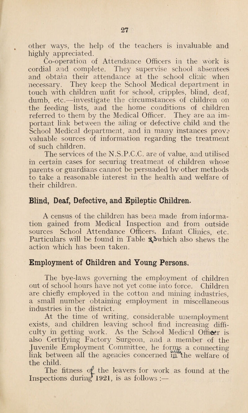 other ways, the help of the teachers is invaluable and highly appreciated. Co-operation of Attendance Officers in the work is cordial and complete. They supervise school absentees and obtain their attendance at the school clinic when necessary. They keep the School Medical department in touch with children unfit for school, cripples, blind, deaf, dumb, etc.—investigate the circumstances of children on the feeding lists, and the home conditions of children referred to them by the Medical Officer. They are an im¬ portant link between the ailing or defective child and the School Medical department, and in many instances prove valuable sources of information regarding the treatment of such children. The services of the N.S.P.C.C. are of value, and utilised in certain cases for securing treatment of children whose parents or guardians cannot be persuaded bv other methods to take a reasonable interest in the health and welfare of their children. Blind, Deaf, Defective, and Epileptic Children. A census of the children has been made from informa¬ tion gained from Medical Inspection and from outside sources School Attendance Officers, Infant Clinics, etc. Particulars will be found in Table which also shews the action which has been taken. Employment of Children and Young Persons, The bye-laws governing the employment of children out of school hours have not yet come into force. Children are chiefly employed in the cotton and mining industries, a small number obtaining employment in miscellaneous industries in the district. At the time of writing, considerable unemployment exists, and children leaving school find increasing diffi¬ culty in getting work. As the School Medical Officer is also Certifying Factory Surgeon, and a member of the Juvenile Employment Committee, he fornig a connecting link between all the agencies concerned in-the welfare of the child. The fitness of the leavers for work as found at the Inspections during 1921, is as follows :—