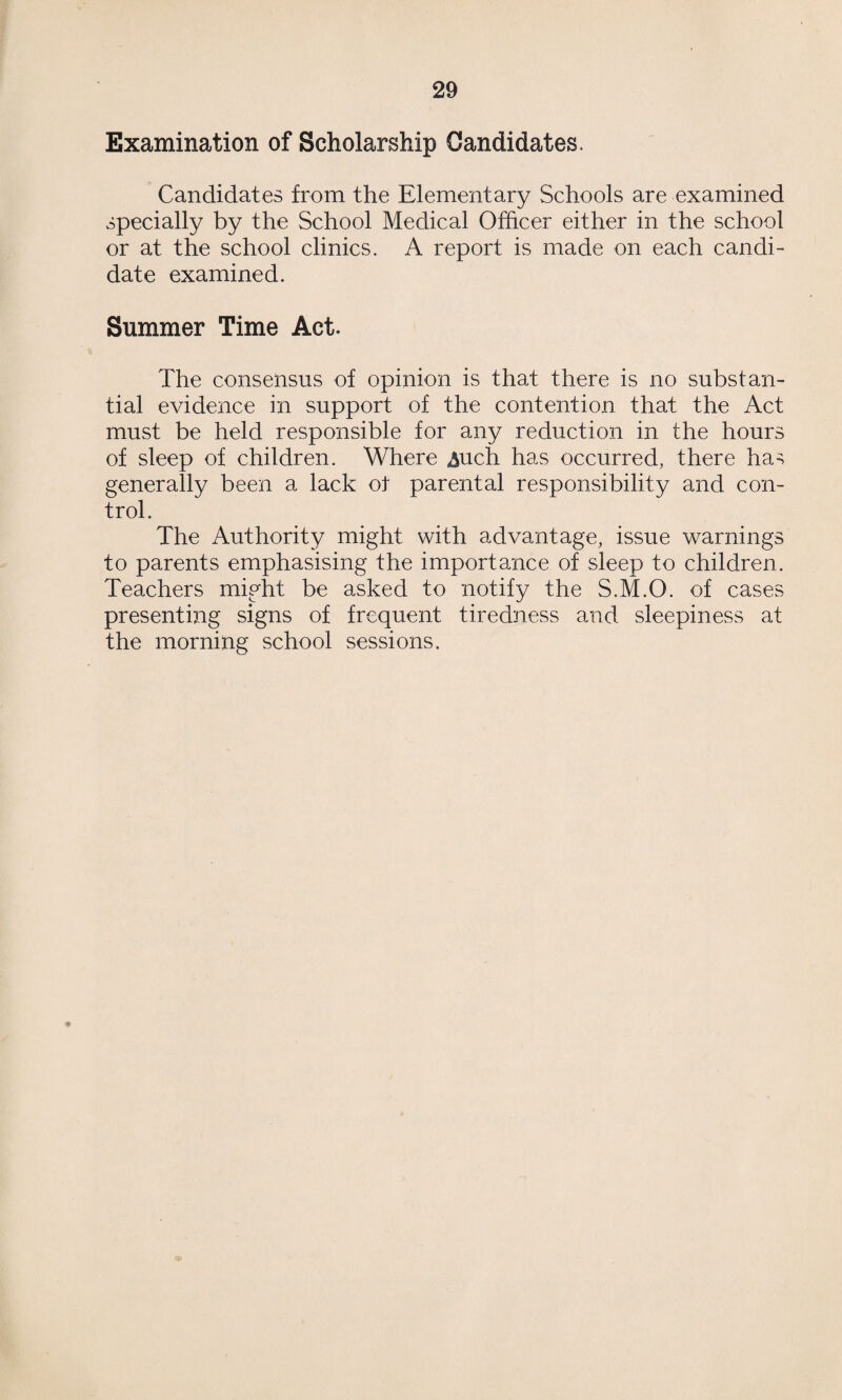 Examination of Scholarship Candidates. Candidates from the Elementary Schools are examined specially by the School Medical Officer either in the school or at the school clinics. A report is made on each candi¬ date examined. Summer Time Act. The consensus of opinion is that there is no substan¬ tial evidence in support of the contention that the Act must be held responsible for any reduction in the hours of sleep of children. Where ^nch has occurred, there has generally been a lack ot parental responsibility and con¬ trol. The Authority might with advantage, issue warnings to parents emphasising the importance of sleep to children. Teachers might be asked to notify the S.M.O. of cases presenting signs of frequent tiredness and sleepiness at the morning school sessions.