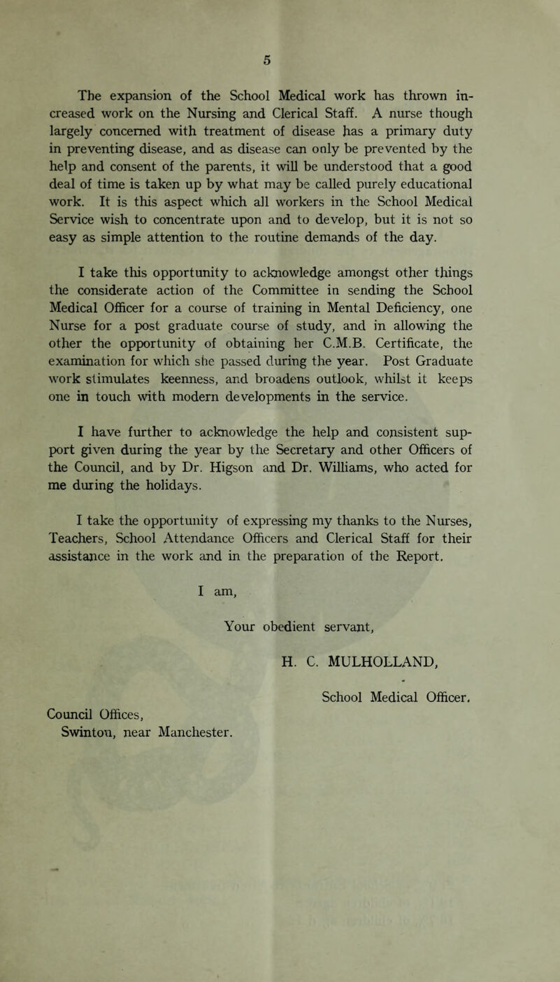 School Clinics: Council Offices Swinton 1. Minor Ailments :— Daily, 9 - 10-30 a.m. School Medical Officer in attendance. 2. Eye Clinic :— 10 a.m. alternate Wednesdays. Dr. Gordon Remvick in attendance. 3. Ear Clinic :— 10 a.m. alternate Wednesdays. Mr. Archer in attendance. 4. Orthopaedic Clinic :— Massage and Electrical. Mr. Ollerenshaw in attendance once a month. The Clinic meets on Tuesdays ar.d Fridays at 2 p.m. The senior masseuse from the Royal Manchester Chil¬ dren’s Hospital, Gartside Street, Manchester, is in attend¬ ance. 5. Dental Clinic :—• Monday morning, 10 a.m. Mr. Spaven, Dental Surgeon in attendance. To prevent crowding ar.d waiting at the Eye, Ear, Ortho¬ pedic and Dental Clinics, treatment is now given by appointment. Ionization treatment for running ears is also by appointment on Tuesday and Friday mornings. Consultations are unrestricted and free to all children. It will be borne in mind that children under school age are also provided for. School Clinics. Clinics for school children are held daily in the Council Offices. In addition to those reported on previously (S.M.O. report 1924, page 6), Special Clinics were begun during the past year for dis¬ eases of the Ear, Orthopaedics, ard Dental woik. These will be commented upon in the body of the report. There has been considerable increase in the accommodation, in consequence of the increase of work which has been undertaken, and the in¬ creased accommodation has been utilized by the Maternity and Child Welfare Department. Generally speaking, the function of the school clinics is the prevention of disease, although the facilities for treatment have grown, particularly in the year under review. The character of the growth has been ‘determined by the needs of the children in the district, and the facilities existing for their treatment. The need has existed for dental surgery, crippling diseases, running ears, etc., as mentioned in previous reports, and these needs have been met by the establishment of special clinics, staffed by specialist officers, working in some cases in co-operation with hospitals.