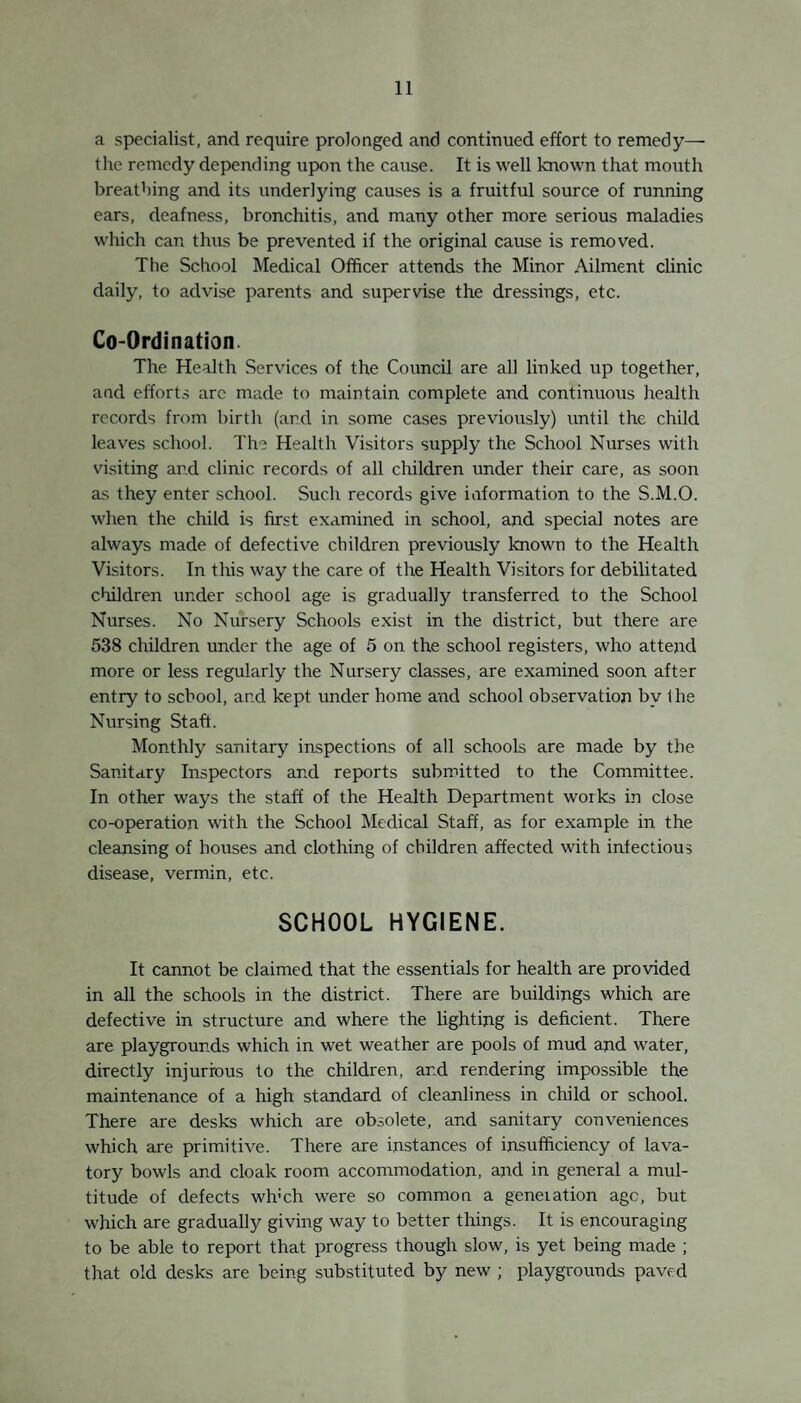 22 Week ending Jan. 23| „ 30) 23 „ 16 „ 23 Nov. 20 Dec. 4 11) St. Stephen’s Infant School Holy Rood Infant School. St. Mark’s Infant School Exclusions issued. (1) To prevent the spread of Infectious Disease . (2) For unclean or verminous conditions (3) Physical or Mental defects Epidemic Catarrh and Influenza. do. do. 1925. 1924. 1923. 300 519 832 27 73 178 627 854 749 Encephalitis Lethargica. There are now 11 cases of this disease known to the School Medical Officer. The outlook for these cases is very uncertain. They may remain ill for years and do not appear to yield to treat¬ ment. It is impossible to forecast their future. Most are unfit for school, and many require Institutional accommodation which is not available. The following histories of the cases may be of interest. 1.—Age 8. Became ill in February, 1924, with abdominal pains and sickness, was not confined to bed, very irritable and rest¬ less at night ; memory defective and forgot errands ; tendancy to wandering developed, very emotional and fidgety, tears bed clothes, destructive and quarrelsome. No physical signs of disease present except a mask-like face and a lateral nystagmus. The symptoms were intermittent—one day the the child was apparently normal and the next as bad as ever. There appears to be complete recovery in this case. By the end of 1925 the child was fit for school. 2.—Age 11. Onset of disease February, 1924, with twitching of arms and head ; turns night into day ; irritable and emotional. Symptoms chiefly physical, e.g., Myoclonus, Parkinsonian face, inco-ordination of legs and arms. Symptoms intermit now and'then from no obvious cause ; knee jerks exaggerated. The posture and gait are characteristic. The patient has apparent difficulty in maintaining an erect posture. The head tends to fall forwards on the chest, and spinal muscles seem unable to hold the body erect for more than a second.