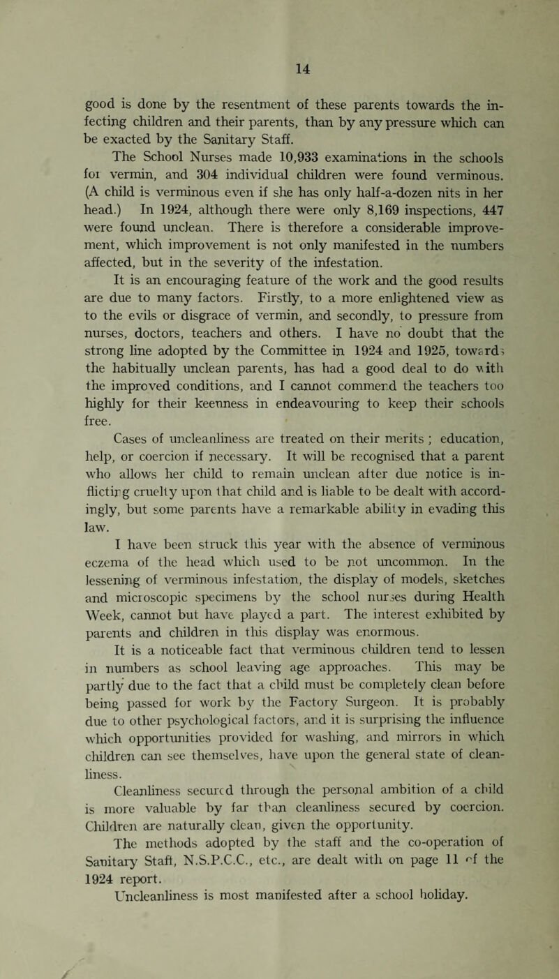 Dental Defects. Facilities for treatment are now available at the School Dental Clinic. See page 20. This is another big advance in the provisions of the Education Committee to secure the health of the children. Crippling Dsfects and Orthopaedics. On June 26th, 1925, the Orthopaedic Scheme of the Educa¬ tion and Maternity Committees began. The Council was fortunate in securing the services of Mr. R. Ollerenshaw, F.R.C.S., as Ortho¬ paedic Surgeon. Biiefly, the scheme is as follows :— A. A summary of all the crippled children in the district was made. B. All the children on this list were invited to meet Mr. Olleren- shaw, at the Clinic. C. The children were divided by him into three classes : 1. Suitable for treatment at the Clinic. 2. Requiring in-patient hospital treatment (operative or other). 3. Out-patient hospital treatment—X Rays and Pathological work. Cases requiring massage, electrical treatment, plastering, splinting, remedial exercises, etc., are attended to at the Clinic. Operative cases are admitted to the Children’s Hospital, Perdlebury, under Mr. Ollerenshaw. A special class has been started at the Open Air School to accommodate cases from the Orthopaedic Clinic, who would other¬ wise not be fit for school, and for whom constant supervision is necessary. The Secretary of the Royal Manchester Children’s Hospital has given his ready and helpful co-operation in measures to make the scheme run smoothly. The masseuse attends the Clinic twice weekly, and Mr. Olleren¬ shaw attends once a month to see all cases. The splint maker from the Hospital has attended to take directions, also to fit splints, etc. Cases requiring the attention of the Consultant at other than routine visits, are seen at the Hospital. Summary of work done on children of school age during the year.