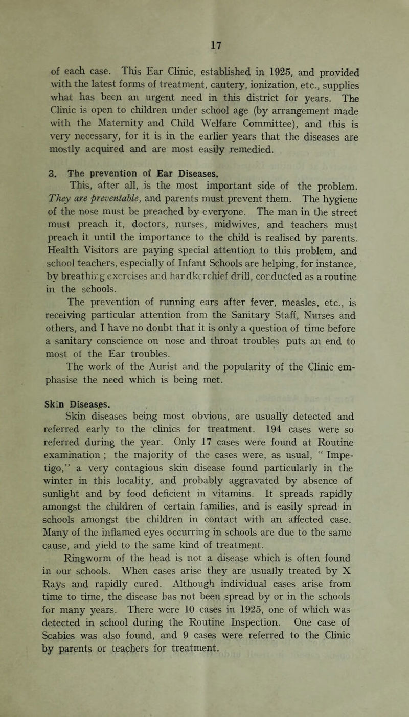 B. —Children under age of 14. 1. Paper Deliver}' .. .. .. .. 48 2. Milk Delivery .. .. .. .. 10 Miscellaneous . . .. .. .. 3 Certificates granted during 1925 .. . . 61 Certificate refused during 1925 .. . . 1 (asthma) C. —Children examined by the Factory Surgeon. Examined .. .. .. .. .. 550 Passed .. .. .. .. .. 498 Rejected . . .. .. .. .. 27 Passed conditionally .. .. .. 25 Causes of Rejection. Pediculi .. .. 8 Ringworm. 1 Defective Vision .. 12 Trachoma. 1 Epilepsy. 2 Heart Disease .. . . 1 Infantile Paralysis .. 1 Debility . 1 Conditional Certificates granted owing to :— Debility . 4 Bronchitis. 4 Infantile Paralysis .. 2 Hernia . 1 Defective Vision .. 8 Various . 6 Fitness for employment of children of school-leaving age, as certified by the S.M.O. (1) Fit for any work appropriate to age .. 335 (2) Healthy children capable of work according to measure of strength .78 (3) Fit only for selected work . 53 The School Medical Officer is also Certifying Factoiy Surgeon, and a member of the juvenile Advisory Committee. A system is in operation in four factories, for the continued supervision and periodical examination of children from 14-16 in their employment, and much useful work has been done in suiting children to the work—providing nourishments and minor treatment, and in following up cases of defect to the homes, and generally attending to the physical welfare and education of the children. I have frequently noted an improvement in the chil¬ dren’s health under this system. Blind, Deaf, and Defective Children. The model Regulations of the Board of Education for the de¬ tection of these children are in operation and work satisfactorily. A summary of the defective children is given in Table III., appendix. The partially blind children not in special schools are under care and supervision of the School Ophthalmologist. Mentally defective children are visited in their homes by the Nursing Staff each year. /