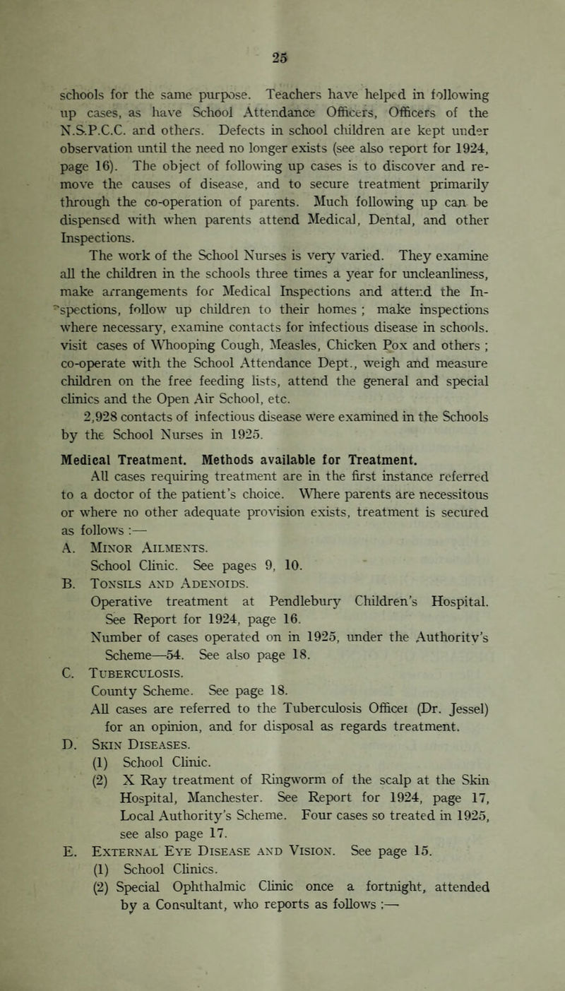 4 The Open Air School, though not an integral part ol the School Medical Service, is so intimately associated with it in work and function, that reference may be made to the improvements which have taken place in it. An extra class for crippled children, electric lighting, new lavatory accommodation, new kitchen accommodation, another teacher, etc. This Report should be regarded as a study of a particular por¬ tion of the Public Health. It has to do with the private health and public health of approximately 6,000 inhabitants of our dis¬ trict, and it is merely another agency superimposed on other Public Health activities. The close co-operation which- exists in this district between Education, Public Health, Maternity and Child Welfare and Juvenile Employment is of the utmost value to the public. The scheme is orderly, comprehensive and fairly well balanced. It is only by the effective co-ordination of all agencies dealing with the child that the highest results can be attained. The health of the School Child is no less an education question than it is a health question. A defective child is handicapped in school and he handicaps both teachers and fellow scholars. In¬ deed, health is the primary consideration to which other education is secondary, and money spent on health is returned in education. It is obvious that the School Medical Service is severely handi¬ capped when it has tq start work with one child in every' five ad¬ mitted to the schools requiring treatment. It is the duty of the Maternity and Child Welfare Committee to take to heart the lessons of the School Medical Service and to be particularly vigilant over those conditions leading to the defects found in entrants. One example will suffice, especially as it is of vital importance to the child. Far too many children enter school without having learned to breathe properly. Running noses, open mouths, enlarged tonsils, running ears, bronchitis and increased susceptibility to infection, are the end results. To combat this the School Medical Staff are at work, the teachers are at work and, though belated, the parents often begin to work too. if children were taught to breathe properly from infancy up¬ wards, the diseases in our schools would be lessened, the attendance would be increased and the mind and body of the child would be vastly improved.