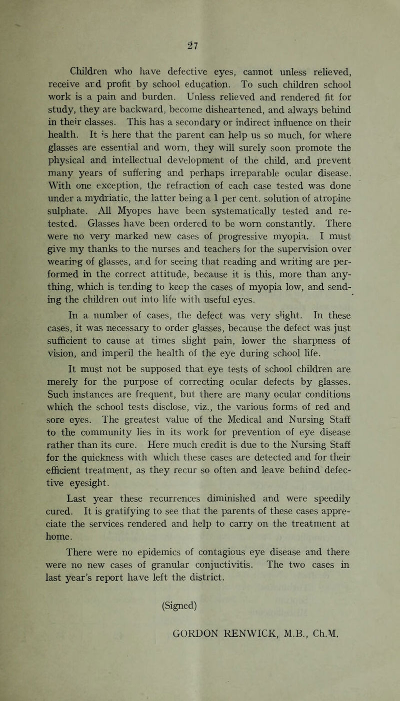 The Board of Education Schedule has been followed in all instances. It is rare to meet a case nowadays where the parents refuse the offer of medical inspection of their children, and it is noteworthy that such objections can usually be traced to the desire to hide defects, e.g., vermin, or a sense of grievance more fancied than real. Rarely, a very young child will be too timid or noisy for the examination to be completed, and such child is left over until the next visit to the school. At each visit to the schools for rs-inspection of defects previously noted, the children who escaped examination at the previous visit are now examined. A child absent from illness at one visit is usually found present for one of the subsequent examinations during the year. The lists of children due for examination are submitted by the Head Teachers, who also invite the presence of parents to the examinations. In some of the schools it is quite impossible to secure the quietness necessary for a detailed and careful examination. This is unavoidable where space is limited, but the best results cannot be obtained in such schools, and children have to be referred to the Clinic occasionally for the completion of their examination. The early ascertainment of defects in children is secured by information received from Health Visitors, School Teacherq parents and others. All defects known to the staff are re-inspected at intervals in the Schools or Clinic. Findings at Medical Inspection. Un cleanliness At the Routine Medical Inspection T6 per cent, of the 1,525 children examined were found to be in varying degrees verminous. The number oi children found to harbour body vermin was ex¬ tremely small, and these were confined to a limited number of families who are habitual offenders in this respect and who are continually under the supervision of the staff. It is the exception to find that in these cases the children and parents are totally responsible for the condition, nor can it be said that they do not make reasonable efforts to secure cleanliness, but bad housing, unemployment, overcrowding and sickness, more than parental irresponsibility, constitute the real cause of vermin, and make the struggle for cleanliness in many houses an unending one, and what applies to body vermin applies to head vermin with this exception—- head vermin can be kept down by cutting the hair. It is being reduced by the practice of bobbing, and it is seldom found in the hair of boys in our schools. Cases of uncleanliness due to contact with verminous children or clothing have only to be pointed out to be remedied, and more