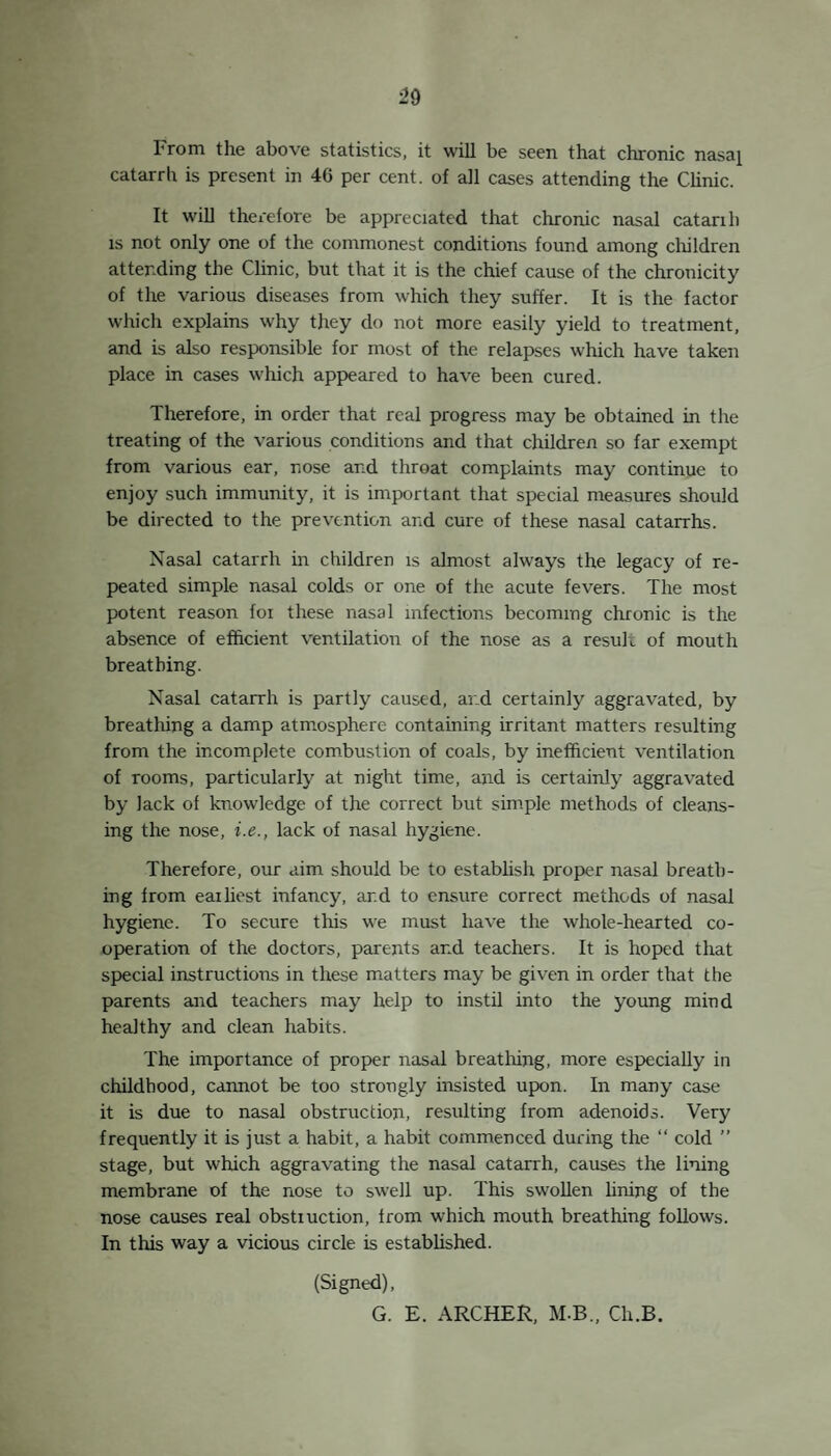 16 in his brain demanding a most serious surgical operation at any moment. His earning capacity on the labour market is lessened. These facts have been pointed out in previous years, but the diseases are found year after year in much the same proportions. There is a good deal of ignorance and superstition regarding run¬ ning ears, and many cases reject all offers of treatment, or what is just as bad, they avoid it by promising to go to hospital or their own doctor. No objection is taken to this procedure, but un¬ fortunately it is mostly only a conscious effort to avoid treatment, for no doctor or hospital is consulted. Often, although consulted, the treatment is not persevered with, either because it is undesired or that cure does not come quickly enough, or through the super¬ stition that something dreadful will happen once the ears stop running. Often, the cure demands an operation for adenoids, and not all parents are wiling to go so far. There are three points at least to be considered when dealing with the problem of running ears in school children. (1) The discovery of the causes of each case. (2) The cure of existing cases. (3) The prevention of further cases. 1. The Discovery of the Causes of each Case. There is nothing mysterious or obscure about the causes. They arise after Measles, Scarlet Fever, Influenza, Colds in the head and other infectious conditions. Adenoids are often present. Blocked noses and running noses, collapsed alae nasi and deformed palates occur so frequently associated with mouth breathing, that a case of running ears without one or more of these signs is a curi¬ osity. It may be, and in my opinion is, that faulty habits of breathing, contracted in early years are the prime source of all subsequent troubles and complications. It is extremely difficult to make a baby breathe through its mouth, but when colds come and running noses follow, the habit of mouth breathing is soon contracted, and a nose not used for breathing soon becomes the seat of disease. The other events ending in running ears are but the natural results from this. 2. The Cure cf the Disease. Of most importance is the early discovery and treatment. It is a fact that the majority of the cases if discovered early, soon recover under tieatment. Treatment may involve treatment for one or more of the defects of structure or function mentioned under (1). A complete scheme has been provided by the Education Committee, and a Consultant attends the Ear Clinic once a fortnight, and controls when he does r.ot actually perform it himself, the whole treatment