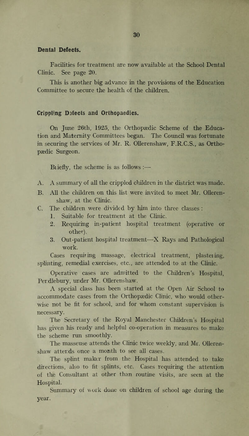 18 Skin diseases were found in IT per cent, of the children examined as compared with 1'6 per cent, in 1924. The improve¬ ment noted under the heading uncleanliness (q.v.) has resulted in a lessening of the skin diseases also. Tuberculosis. Four cases of suspected Tuberculosis of the Lungs were dis¬ covered at Routine Inspection, and one of Tuberculosis of the Hip. All suspected and actual cases are referred to the Tuberculosis Officer for his opinion. The help of this Officer has been most liberal during the year, and Iris co-operation continues to be of great advantage to the School Medical Service. The following report is submitted by Dr. Jessel, Tuberculosis Officer. No. of cases of Tuberculosis in School Children. Admitted to Pulmonary Hospitals, 1925 1 ,, ,, General Hospitals . 7 Granted Skin Hospital treatment. 2 Granted Dispensary Supervision or special treatment .. 49 Granted X Ray examination. 31 Under supervision on 31st December, 1925 :— Pulmonary Cases. 14 Non-Pulmonary Cases . 27 Combined Cases. 1 Tonsils and Adenoids. Of the children examined at Routine Inspection, 2.9 per cent, required treatment for enlarged tonsils and adenoids, whilst a further 2 9 per cent, required to be kept under observation for similar defects. There is always an increase in the number of children affected with this complaint after an epidemic of Measles and Whooping Cough, due to absorption of poisons from the dis¬ charging nose and throat. Their prevention is part of the general Public Health campaign to stamp out Infectious Disease, and the unremitting attention of Health Visitors, School Nurses, Doctors, Teachers and others, is necessary to educate the parents of the child in the need for nasal hygiene, and to re-educate the child to use his nose for the purpose intended by nature. This matter is dealt with elsewhere, but it might be noted here that these com¬ plaints generally arise before the child enters school, thus rendering more difficult the efforts of the teachers to effect a cure for mouth breathing. It is not generally realised that an obstructed air way lessens the actual intellectual achievements of a child, and is a link in a long chain of evils which will affect the child throughout life. Nor is it generally realised that an operation for enlarged tonsils cannot in itself undo the evils, past and present, due to