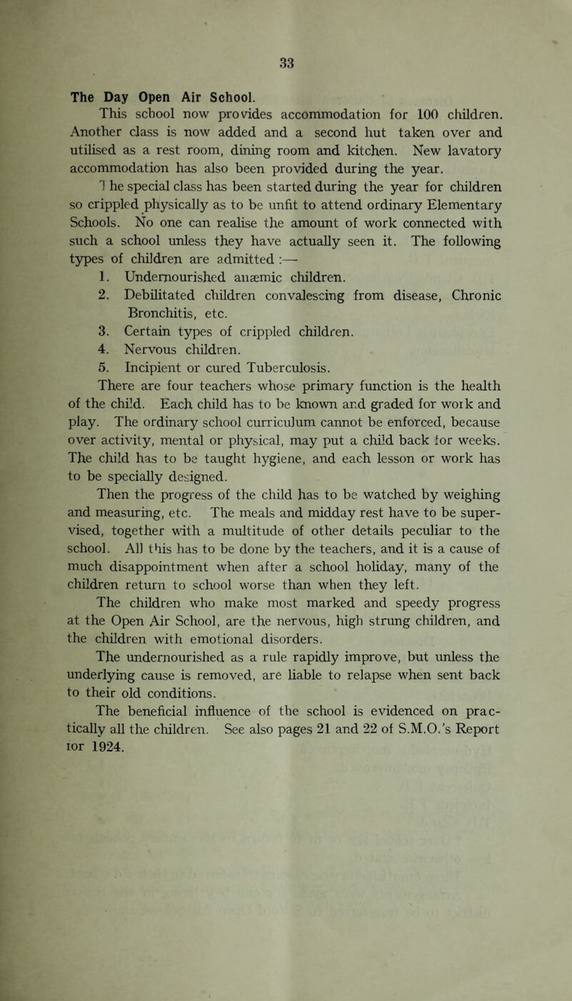 8. —Age 13. Began in 1924 ; acute case with usual signs of lethargy, headache and paralysis of certain eye muscles, and loss of the light reflex ; nystagmus ; emotionless expression on face ; irritability, etc. The patient had so far recovered that in March, 1925, being over school-leaving age and desirous of working, he was allowed to do so, being kept under observation. He is doing well, and appears cured except for his dull expression and some nystagmus still present. 9. —One case discovered post mortem (age 13). 10. —An acute case ending fatally (age 11). 11. —Case similar to 8 (age 15). These are the cases of Encephalitis Lethargica which have been brought to the notice of the School Medical Staff amongst school children. No doubt there are other cases, so mild or so abnormal in type as to have been missed, but as a keen watch has been kept for them, the numbers missed cannot be many. Summary of Cases. 1. Case cured'—no defect remaining except uncertain temper. 2 Recovered and working but still presenting some remains of the disease, which however, do not appear to affect earning capacity. 1. Improved, but still suffering from Parkinsonian Syndrome with exaggerated reflexes ; attends school intermittently. 2. Cases worse ard in Institutions—not fit for school. 3. Cases with marked character, emotional and physical changes ; unfit for school. 2. Dead; these are the only two cases in school children which had their onset in 1925. The disease is therefore a most serious one from 4 aspects :—• 1. That the death rate is high, and that the total recovery rate is low. 2. That so much crippling of mind and body follows generally, and treatment seems so far of no avail. 3. There is no suitable educational provision for the con¬ valescent cases. 4. There may be other milder cases in the community which have so far not been discovered. It is to be expected that a disease affecting the biain at this early age may lead, in many cases, to mental deterioration. It is impossible to forecast the future in most cases. No connection has been discovered between the cases. Following up. The school nurses paid 408 visits to homes for the purpose of following up diseased or defective children, and 396 visits to