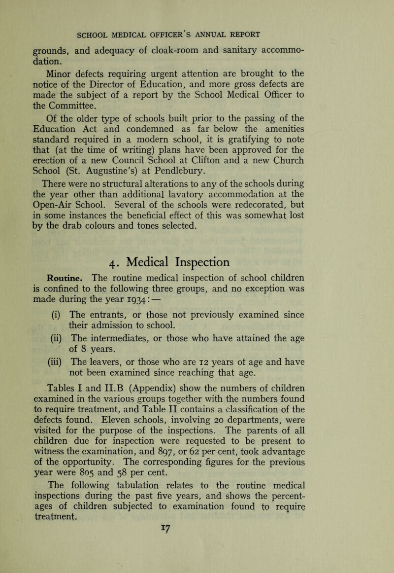 MEDICAL INSPECTION RETURNS YEAR ENDING 31st DECEMBER, 1934. TABLE I. Return of Medical Inspections. (a) Number of Inspections in the prescribed, Groups: Entrants . 410 Second Age Group . 524 Third Age Group. 509 Total .1443 Number of other Routine inspections .Nil (b) Other Inspections. Number of Special Inspections .2927 Number of Re-Inspections .2582 Total .5509 TABLE IIB. Number of individual children found at Routine Inspection to require Treatment (excluding Uncleanliness and Dental Diseases). Group. Number 0 f Children Percentage of Children found to require Treatment. Inspect’d Found to require Treatment Code Groups: Entrants . 410 78 19.02 Intermediates . 524 99 18.89 Leavers . 509 72 Total Code Groups . 1443 249 17.26 Other Routine Inspections. — — —