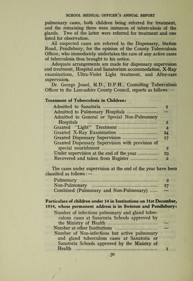 Conditions Treated. 1933 1934 Ear (excluding Tonsil and Adenoid Cases) Otitis externa . 1 2 Cerumen only . 2 I Non-suppurative ear disease . 7 8 Acute suppurative Otitis media. 11 15 Chronic suppurative Otitis media . 27 23 Results of C.S.O.M. 13 8 Nose (excluding T and A cases) Nasal discharge. 5 10 Epistaxis . 1 Deflected Nasal Septum, injuries, etc. 8 11 Atrophic Rhinitis . 1 2 Tonsil and Adenoid operation recommended ... 193 180 Chief Indications: — Repeated Tonsillitis . 26 40 Nasal obstruction from Adenoids . 45 35 Adenitis . 63 45 Bronchitis . 19 22 Rheumatism . 2 6 Aural disease due to Adenoids . 36 25 Re-operation—recurrent tonsillitis . 1 2 Diphtheric carrier . 1 1 General ill-health due to Tonsils and Adenoids 2 Speech defects . 2 Throat other than above Acute Pharyngitis . 1 Laryngitis . 1 I Post-diphtheria paresis . I Cases Inspected or postponed. 3i 28 Results of Treatment in Cases of Otorrhoea. Acute suppurative Otitis media. 15 15 Apparently cured . 9 7 Only seen once . 6 8 Chronic suppurative Otitis media . 27 23 Apparently cured . 6 7 Improved . 11 7 Not improved . 5 2 Only seen once . 5 7 Mr. Hamilton concludes his report with the following re¬ marks:—“To avoid duplication, cases have been classified under the most important condition present. The numbers of cases of bronchitis and rheumatism are almost certainly too low, as only cases in which there was definite evidence of these conditions were classified as such. Both conditions had probably been present in a good many other cases. No important complications of the operation for the removal of tonsils and adenoids were