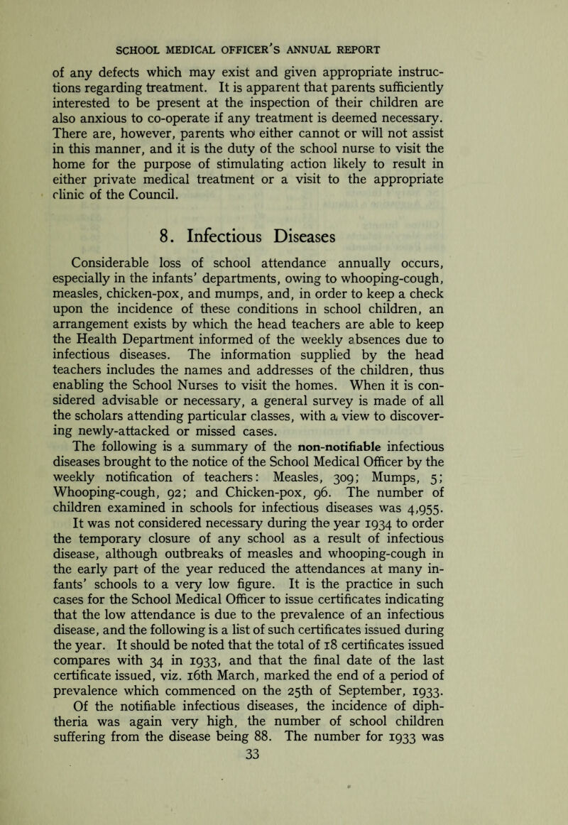 vision of the School Medical Officer, the treatments being under¬ taken by the Masseuse on four sessions per week. The number of treatments given to children over the age of 5 was 317, and under 5 years of age 768. The numbers for 1933 were 494 and 888 respectively. The careful selection of suitable cases for this specialized treat¬ ment has again been maintained. Those conditions found to be most amenable to treatment are rickets, malnutrition and/or debility, and cervical adenitis. A number of cases of enuresis or “ bed-wetting ” have shown beneficial results from this treat¬ ment. Conditions Treated by Artificial Sunlight. Disease Treated Individual Treatments Results Failure to complete Course Boys Girls Total Improved Stationary Rickets. 12 6 18 9 1 8 Bronchitis . I 3 4 3 — I Cervical Adenitis. 6 2 8 s — 3 Malnutrition & Debility 19 IS 34 24 3 7 Enuresis . 10 7 17 12 2 3 Alopecia . 1 1 1 — Anaemia . I 1 2 2 — — Other Conditions. 3 6 9 6 I 2 Totals . S3 40 93 62 7 24 (*) Heart Disease and Rheumatism. Eighteen children at the Routine inspections and 6 at the Special inspections were found to have organic heart disease. Two of the latter were re¬ ferred for treatment. The total from both examinations, i.e. 24, compares with 30 for the previous year. The cause of this disease is in the majority of cases rheumatism. There is no special class in the district for children suffering from heart disease. Those fit to attend school are placed in the ordinary class, and when necessary excluded from participating in physical training lessons, or sent to the Open-Air School, where systematic rest may be obtained. Under the heading of functional heart disease, a total of 23 children was recorded, 3 of whom were referred for treatment and the remainder required to be kept under observation. There were 45 children found to be suffering from anaemia, 36 of whom were referred for treatment. The corresponding figures for the year 1933 were 63 and 50. (j) Tuberculosis. A total of five cases under this heading was found at the Inspections during the year. Two of these were 29