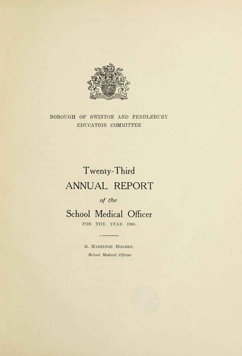 BOROUGH OF SWINTON AND PENDLEBURY EDUCATION COMMITTEE T wenty-Third ANNUAL REPORT of the School Medical Officer FOR THE YEAR 1936. G. Hamilton Hogben, School Medical Offricer